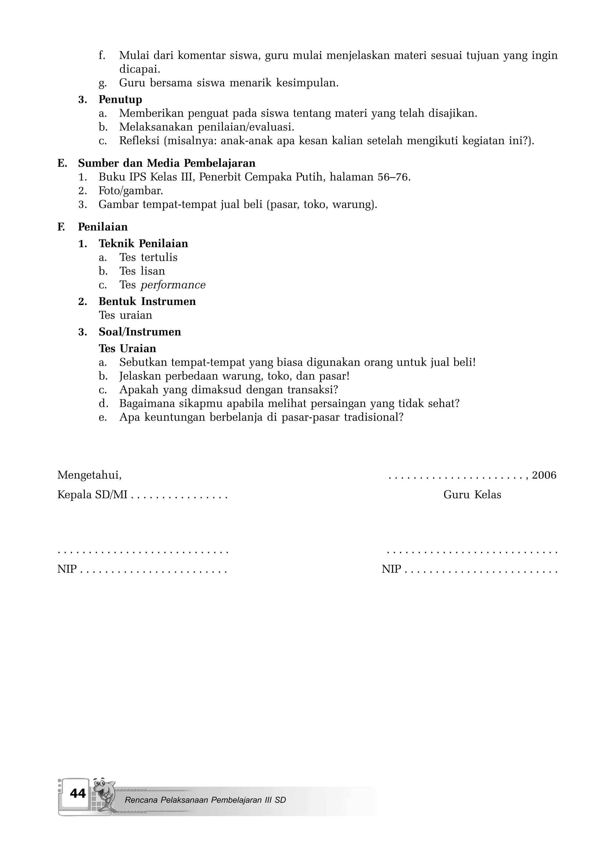 f.
            Mulai dari komentar siswa, guru mulai menjelaskan materi sesuai tujuan yang ingin
            dicapai.
         g. Guru bersama siswa menarik kesimpulan.
      3. Penutup
         a. Memberikan penguat pada siswa tentang materi yang telah disajikan.
         b. Melaksanakan penilaian/evaluasi.
         c. Refleksi (misalnya: anak-anak apa kesan kalian setelah mengikuti kegiatan ini?).
E. Sumber dan Media Pembelajaran
   1. Buku IPS Kelas III, Penerbit Cempaka Putih, halaman 56–76.
   2. Foto/gambar.
   3. Gambar tempat-tempat jual beli (pasar, toko, warung).
F.    Penilaian
      1. Teknik Penilaian
         a. Tes tertulis
         b. Tes lisan
         c. Tes performance
      2. Bentuk Instrumen
         Tes uraian
      3. Soal/Instrumen
         Tes Uraian
         a. Sebutkan tempat-tempat yang biasa digunakan orang untuk jual beli!
         b. Jelaskan perbedaan warung, toko, dan pasar!
         c. Apakah yang dimaksud dengan transaksi?
         d. Bagaimana sikapmu apabila melihat persaingan yang tidak sehat?
         e. Apa keuntungan berbelanja di pasar-pasar tradisional?




Mengetahui,                                                    . . . . . . . . . . . . . . . . . . . . . . , 2006
Kepala SD/MI . . . . . . . . . . . . . . . .                                    Guru Kelas



............................                                   ............................
NIP . . . . . . . . . . . . . . . . . . . . . . . .           NIP . . . . . . . . . . . . . . . . . . . . . . . . .




     44             Rencana Pelaksanaan Pembelajaran III SD
 