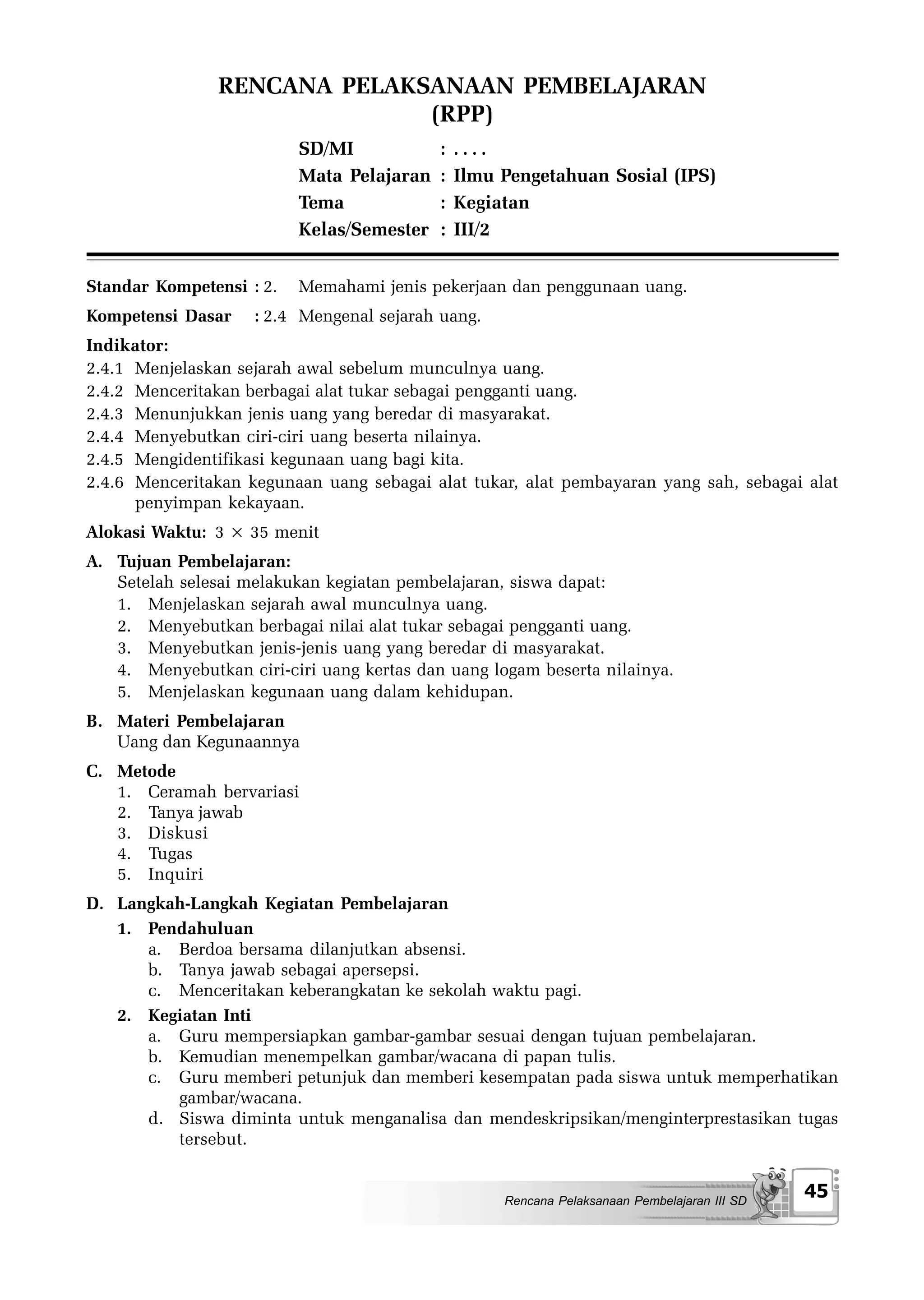 RENCANA PELAKSANAAN PEMBELAJARAN
                              (RPP)
                          SD/MI            :   ....
                          Mata Pelajaran   :   Ilmu Pengetahuan Sosial (IPS)
                          Tema             :   Kegiatan
                          Kelas/Semester   :   III/2


Standar Kompetensi : 2.   Memahami jenis pekerjaan dan penggunaan uang.
Kompetensi Dasar    : 2.4 Mengenal sejarah uang.
Indikator:
2.4.1 Menjelaskan sejarah awal sebelum munculnya uang.
2.4.2 Menceritakan berbagai alat tukar sebagai pengganti uang.
2.4.3 Menunjukkan jenis uang yang beredar di masyarakat.
2.4.4 Menyebutkan ciri-ciri uang beserta nilainya.
2.4.5 Mengidentifikasi kegunaan uang bagi kita.
2.4.6 Menceritakan kegunaan uang sebagai alat tukar, alat pembayaran yang sah, sebagai alat
      penyimpan kekayaan.
Alokasi Waktu: 3 × 35 menit
A. Tujuan Pembelajaran:
   Setelah selesai melakukan kegiatan pembelajaran, siswa dapat:
   1. Menjelaskan sejarah awal munculnya uang.
   2. Menyebutkan berbagai nilai alat tukar sebagai pengganti uang.
   3. Menyebutkan jenis-jenis uang yang beredar di masyarakat.
   4. Menyebutkan ciri-ciri uang kertas dan uang logam beserta nilainya.
   5. Menjelaskan kegunaan uang dalam kehidupan.
B. Materi Pembelajaran
   Uang dan Kegunaannya
C. Metode
   1. Ceramah bervariasi
   2. Tanya jawab
   3. Diskusi
   4. Tugas
   5. Inquiri
D. Langkah-Langkah Kegiatan Pembelajaran
   1. Pendahuluan
      a. Berdoa bersama dilanjutkan absensi.
      b. Tanya jawab sebagai apersepsi.
      c. Menceritakan keberangkatan ke sekolah waktu pagi.
   2. Kegiatan Inti
      a. Guru mempersiapkan gambar-gambar sesuai dengan tujuan pembelajaran.
      b. Kemudian menempelkan gambar/wacana di papan tulis.
      c. Guru memberi petunjuk dan memberi kesempatan pada siswa untuk memperhatikan
         gambar/wacana.
      d. Siswa diminta untuk menganalisa dan mendeskripsikan/menginterprestasikan tugas
         tersebut.


                                                    Rencana Pelaksanaan Pembelajaran III SD
                                                                                              45
 