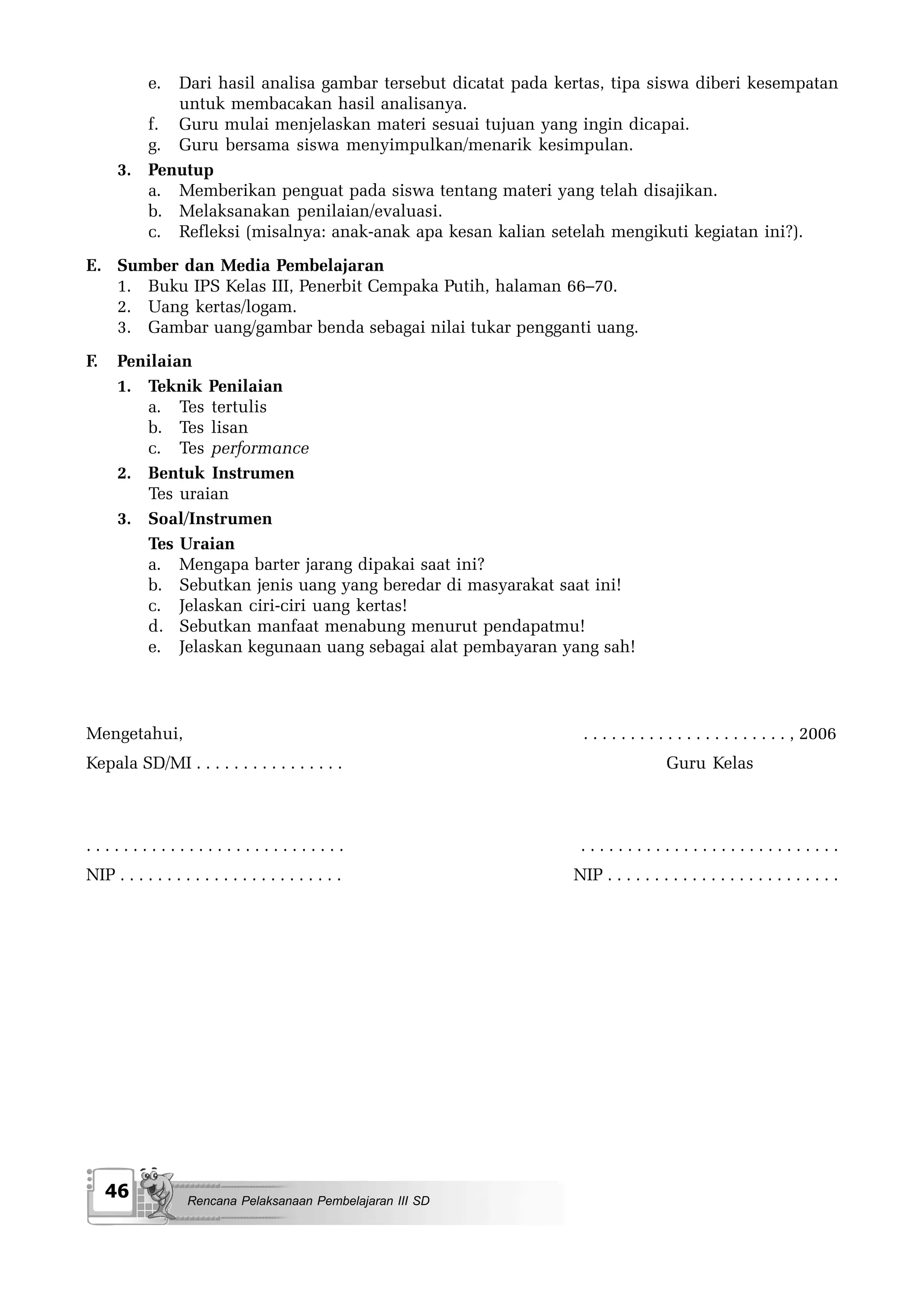 e.
            Dari hasil analisa gambar tersebut dicatat pada kertas, tipa siswa diberi kesempatan
            untuk membacakan hasil analisanya.
         f. Guru mulai menjelaskan materi sesuai tujuan yang ingin dicapai.
         g. Guru bersama siswa menyimpulkan/menarik kesimpulan.
      3. Penutup
         a. Memberikan penguat pada siswa tentang materi yang telah disajikan.
         b. Melaksanakan penilaian/evaluasi.
         c. Refleksi (misalnya: anak-anak apa kesan kalian setelah mengikuti kegiatan ini?).
E. Sumber dan Media Pembelajaran
   1. Buku IPS Kelas III, Penerbit Cempaka Putih, halaman 66–70.
   2. Uang kertas/logam.
   3. Gambar uang/gambar benda sebagai nilai tukar pengganti uang.
F.    Penilaian
      1. Teknik Penilaian
         a. Tes tertulis
         b. Tes lisan
         c. Tes performance
      2. Bentuk Instrumen
         Tes uraian
      3. Soal/Instrumen
         Tes Uraian
         a. Mengapa barter jarang dipakai saat ini?
         b. Sebutkan jenis uang yang beredar di masyarakat saat ini!
         c. Jelaskan ciri-ciri uang kertas!
         d. Sebutkan manfaat menabung menurut pendapatmu!
         e. Jelaskan kegunaan uang sebagai alat pembayaran yang sah!




Mengetahui,                                                     . . . . . . . . . . . . . . . . . . . . . . , 2006
Kepala SD/MI . . . . . . . . . . . . . . . .                                    Guru Kelas



............................                                   ............................
NIP . . . . . . . . . . . . . . . . . . . . . . . .           NIP . . . . . . . . . . . . . . . . . . . . . . . . .




     46             Rencana Pelaksanaan Pembelajaran III SD
 