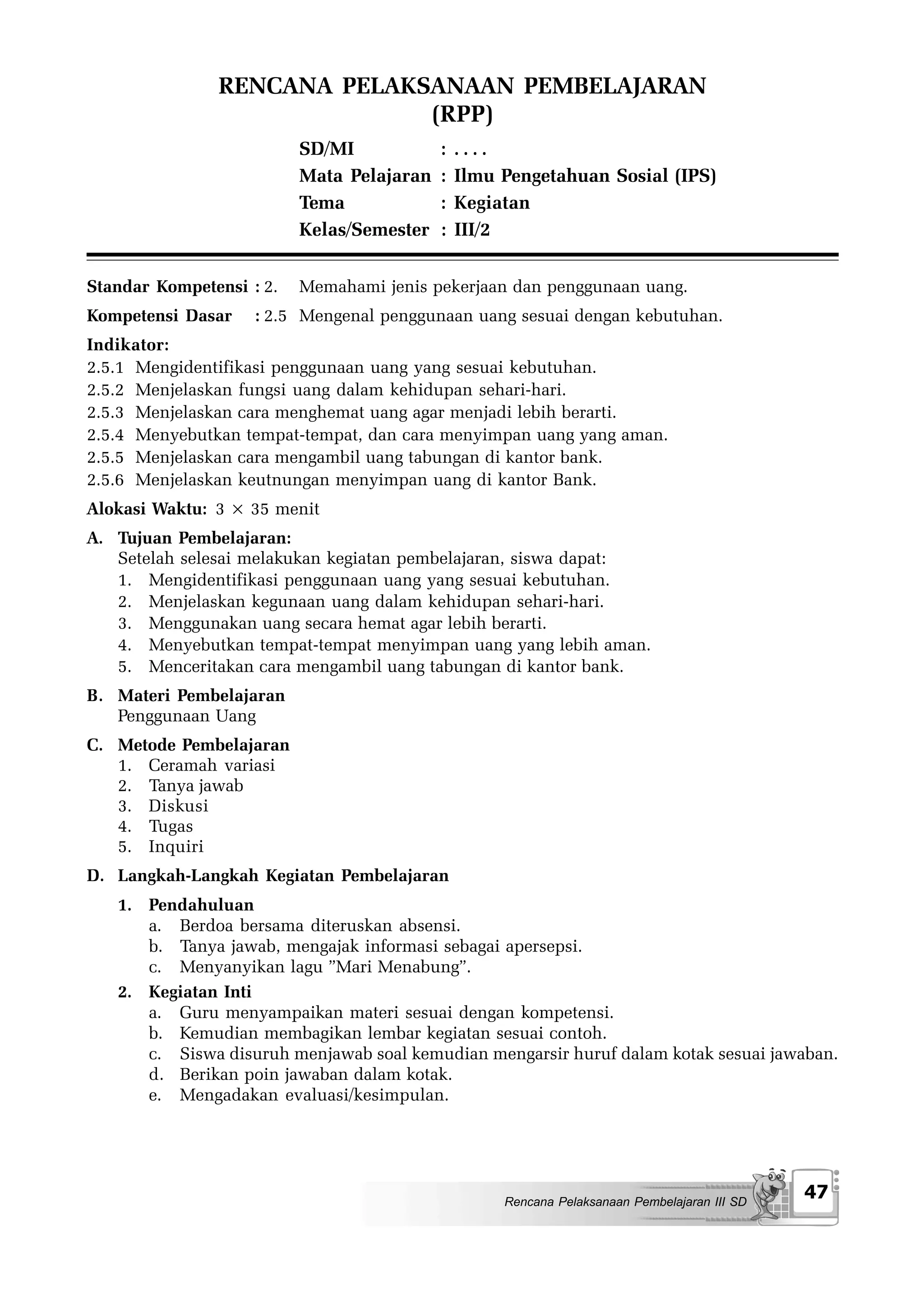 RENCANA PELAKSANAAN PEMBELAJARAN
                             (RPP)
                          SD/MI            :   ....
                          Mata Pelajaran   :   Ilmu Pengetahuan Sosial (IPS)
                          Tema             :   Kegiatan
                          Kelas/Semester   :   III/2


Standar Kompetensi : 2.   Memahami jenis pekerjaan dan penggunaan uang.
Kompetensi Dasar    : 2.5 Mengenal penggunaan uang sesuai dengan kebutuhan.
Indikator:
2.5.1 Mengidentifikasi penggunaan uang yang sesuai kebutuhan.
2.5.2 Menjelaskan fungsi uang dalam kehidupan sehari-hari.
2.5.3 Menjelaskan cara menghemat uang agar menjadi lebih berarti.
2.5.4 Menyebutkan tempat-tempat, dan cara menyimpan uang yang aman.
2.5.5 Menjelaskan cara mengambil uang tabungan di kantor bank.
2.5.6 Menjelaskan keutnungan menyimpan uang di kantor Bank.
Alokasi Waktu: 3 × 35 menit
A. Tujuan Pembelajaran:
   Setelah selesai melakukan kegiatan pembelajaran, siswa dapat:
   1. Mengidentifikasi penggunaan uang yang sesuai kebutuhan.
   2. Menjelaskan kegunaan uang dalam kehidupan sehari-hari.
   3. Menggunakan uang secara hemat agar lebih berarti.
   4. Menyebutkan tempat-tempat menyimpan uang yang lebih aman.
   5. Menceritakan cara mengambil uang tabungan di kantor bank.
B. Materi Pembelajaran
   Penggunaan Uang
C. Metode Pembelajaran
   1. Ceramah variasi
   2. Tanya jawab
   3. Diskusi
   4. Tugas
   5. Inquiri
D. Langkah-Langkah Kegiatan Pembelajaran
   1. Pendahuluan
      a. Berdoa bersama diteruskan absensi.
      b. Tanya jawab, mengajak informasi sebagai apersepsi.
      c. Menyanyikan lagu ”Mari Menabung”.
   2. Kegiatan Inti
      a. Guru menyampaikan materi sesuai dengan kompetensi.
      b. Kemudian membagikan lembar kegiatan sesuai contoh.
      c. Siswa disuruh menjawab soal kemudian mengarsir huruf dalam kotak sesuai jawaban.
      d. Berikan poin jawaban dalam kotak.
      e. Mengadakan evaluasi/kesimpulan.




                                                    Rencana Pelaksanaan Pembelajaran III SD
                                                                                              47
 