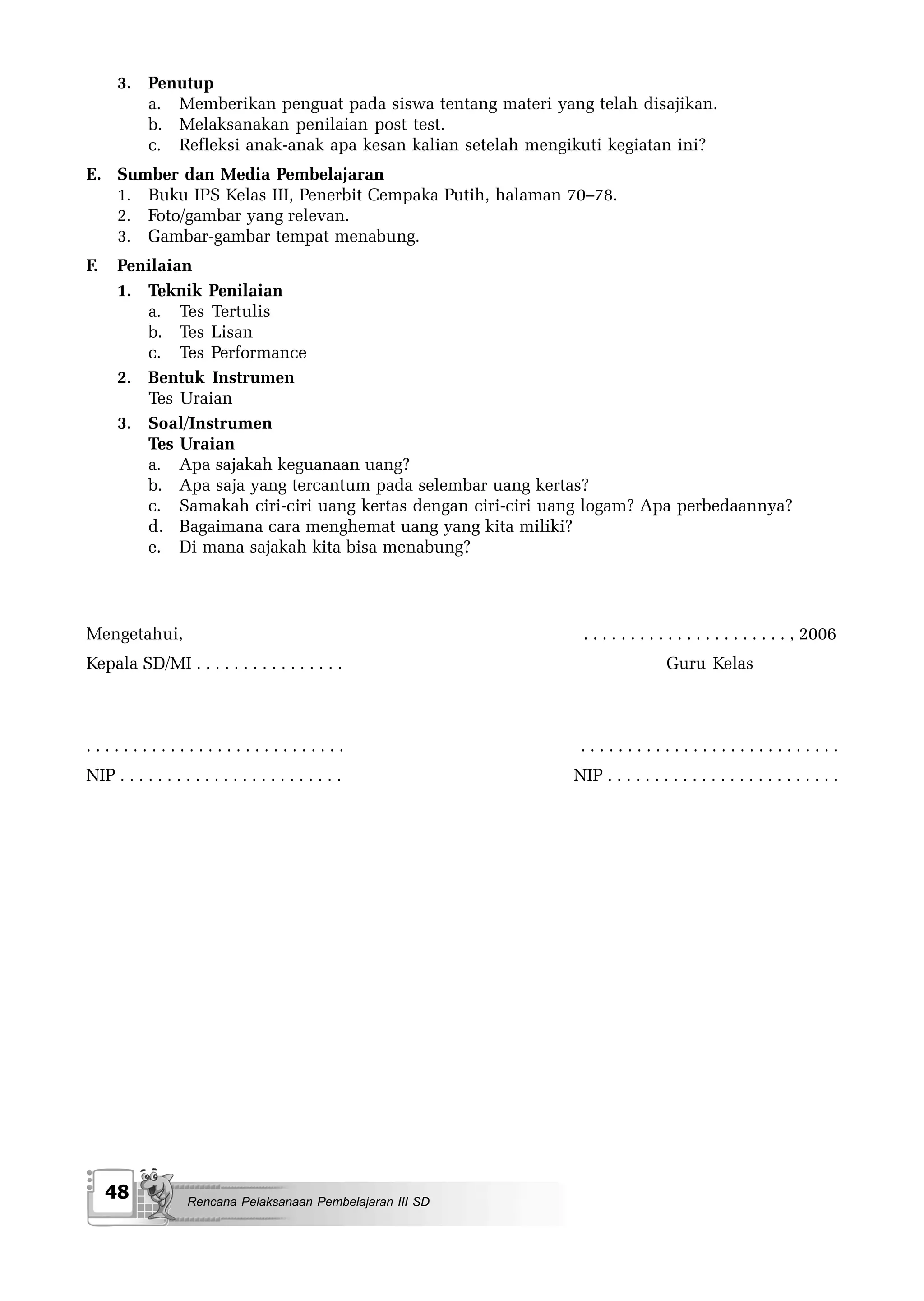 3. Penutup
         a. Memberikan penguat pada siswa tentang materi yang telah disajikan.
         b. Melaksanakan penilaian post test.
         c. Refleksi anak-anak apa kesan kalian setelah mengikuti kegiatan ini?
E. Sumber dan Media Pembelajaran
   1. Buku IPS Kelas III, Penerbit Cempaka Putih, halaman 70–78.
   2. Foto/gambar yang relevan.
   3. Gambar-gambar tempat menabung.
F.    Penilaian
      1. Teknik Penilaian
         a. Tes Tertulis
         b. Tes Lisan
         c. Tes Performance
      2. Bentuk Instrumen
         Tes Uraian
      3. Soal/Instrumen
         Tes Uraian
         a. Apa sajakah keguanaan uang?
         b. Apa saja yang tercantum pada selembar uang kertas?
         c. Samakah ciri-ciri uang kertas dengan ciri-ciri uang logam? Apa perbedaannya?
         d. Bagaimana cara menghemat uang yang kita miliki?
         e. Di mana sajakah kita bisa menabung?




Mengetahui,                                                    . . . . . . . . . . . . . . . . . . . . . . , 2006
Kepala SD/MI . . . . . . . . . . . . . . . .                                    Guru Kelas



............................                                   ............................
NIP . . . . . . . . . . . . . . . . . . . . . . . .           NIP . . . . . . . . . . . . . . . . . . . . . . . . .




     48             Rencana Pelaksanaan Pembelajaran III SD
 