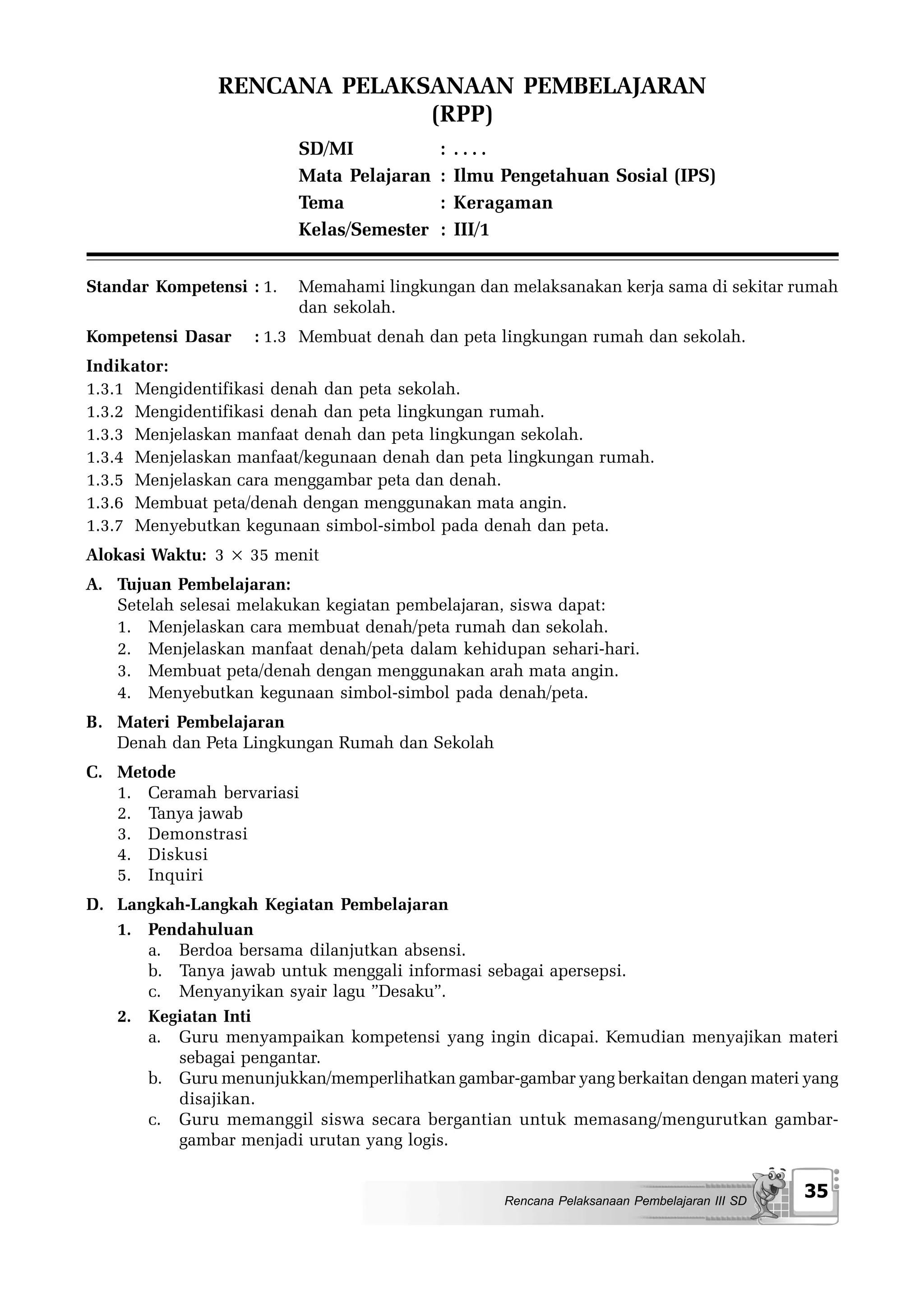 RENCANA PELAKSANAAN PEMBELAJARAN
                             (RPP)
                          SD/MI            :   ....
                          Mata Pelajaran   :   Ilmu Pengetahuan Sosial (IPS)
                          Tema             :   Keragaman
                          Kelas/Semester   :   III/1


Standar Kompetensi : 1.   Memahami lingkungan dan melaksanakan kerja sama di sekitar rumah
                          dan sekolah.
Kompetensi Dasar    : 1.3 Membuat denah dan peta lingkungan rumah dan sekolah.
Indikator:
1.3.1 Mengidentifikasi denah dan peta sekolah.
1.3.2 Mengidentifikasi denah dan peta lingkungan rumah.
1.3.3 Menjelaskan manfaat denah dan peta lingkungan sekolah.
1.3.4 Menjelaskan manfaat/kegunaan denah dan peta lingkungan rumah.
1.3.5 Menjelaskan cara menggambar peta dan denah.
1.3.6 Membuat peta/denah dengan menggunakan mata angin.
1.3.7 Menyebutkan kegunaan simbol-simbol pada denah dan peta.
Alokasi Waktu: 3 × 35 menit
A. Tujuan Pembelajaran:
   Setelah selesai melakukan kegiatan pembelajaran, siswa dapat:
   1. Menjelaskan cara membuat denah/peta rumah dan sekolah.
   2. Menjelaskan manfaat denah/peta dalam kehidupan sehari-hari.
   3. Membuat peta/denah dengan menggunakan arah mata angin.
   4. Menyebutkan kegunaan simbol-simbol pada denah/peta.
B. Materi Pembelajaran
   Denah dan Peta Lingkungan Rumah dan Sekolah
C. Metode
   1. Ceramah bervariasi
   2. Tanya jawab
   3. Demonstrasi
   4. Diskusi
   5. Inquiri
D. Langkah-Langkah Kegiatan Pembelajaran
   1. Pendahuluan
      a. Berdoa bersama dilanjutkan absensi.
      b. Tanya jawab untuk menggali informasi sebagai apersepsi.
      c. Menyanyikan syair lagu ”Desaku”.
   2. Kegiatan Inti
      a. Guru menyampaikan kompetensi yang ingin dicapai. Kemudian menyajikan materi
         sebagai pengantar.
      b. Guru menunjukkan/memperlihatkan gambar-gambar yang berkaitan dengan materi yang
         disajikan.
      c. Guru memanggil siswa secara bergantian untuk memasang/mengurutkan gambar-
         gambar menjadi urutan yang logis.


                                                    Rencana Pelaksanaan Pembelajaran III SD
                                                                                              35
 