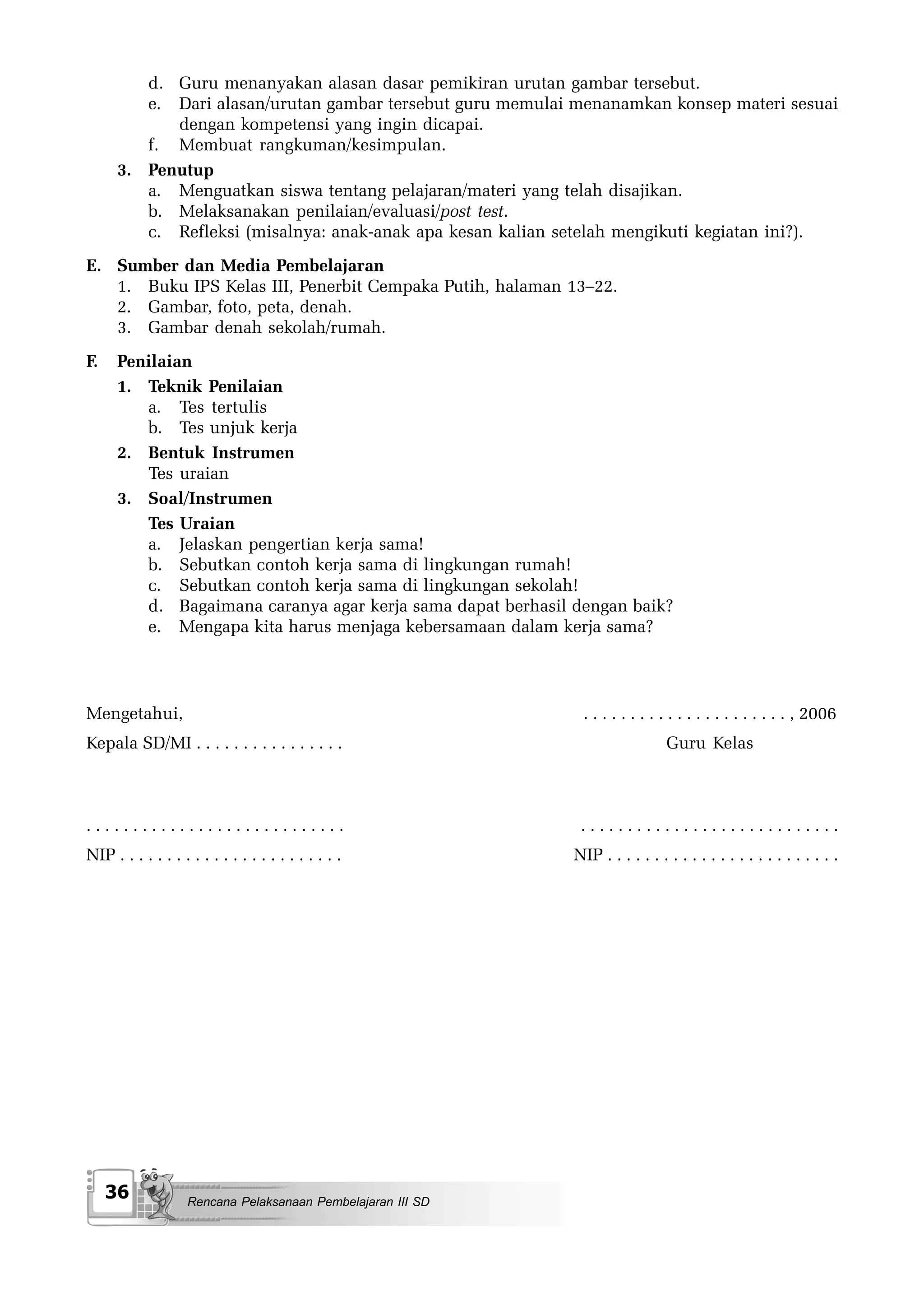 d. Guru menanyakan alasan dasar pemikiran urutan gambar tersebut.
         e. Dari alasan/urutan gambar tersebut guru memulai menanamkan konsep materi sesuai
            dengan kompetensi yang ingin dicapai.
         f. Membuat rangkuman/kesimpulan.
      3. Penutup
         a. Menguatkan siswa tentang pelajaran/materi yang telah disajikan.
         b. Melaksanakan penilaian/evaluasi/post test.
         c. Refleksi (misalnya: anak-anak apa kesan kalian setelah mengikuti kegiatan ini?).
E. Sumber dan Media Pembelajaran
   1. Buku IPS Kelas III, Penerbit Cempaka Putih, halaman 13–22.
   2. Gambar, foto, peta, denah.
   3. Gambar denah sekolah/rumah.
F.    Penilaian
      1. Teknik Penilaian
         a. Tes tertulis
         b. Tes unjuk kerja
      2. Bentuk Instrumen
         Tes uraian
      3. Soal/Instrumen
         Tes Uraian
         a. Jelaskan pengertian kerja sama!
         b. Sebutkan contoh kerja sama di lingkungan rumah!
         c. Sebutkan contoh kerja sama di lingkungan sekolah!
         d. Bagaimana caranya agar kerja sama dapat berhasil dengan baik?
         e. Mengapa kita harus menjaga kebersamaan dalam kerja sama?




Mengetahui,                                                    . . . . . . . . . . . . . . . . . . . . . . , 2006
Kepala SD/MI . . . . . . . . . . . . . . . .                                    Guru Kelas



............................                                   ............................
NIP . . . . . . . . . . . . . . . . . . . . . . . .           NIP . . . . . . . . . . . . . . . . . . . . . . . . .




     36             Rencana Pelaksanaan Pembelajaran III SD
 