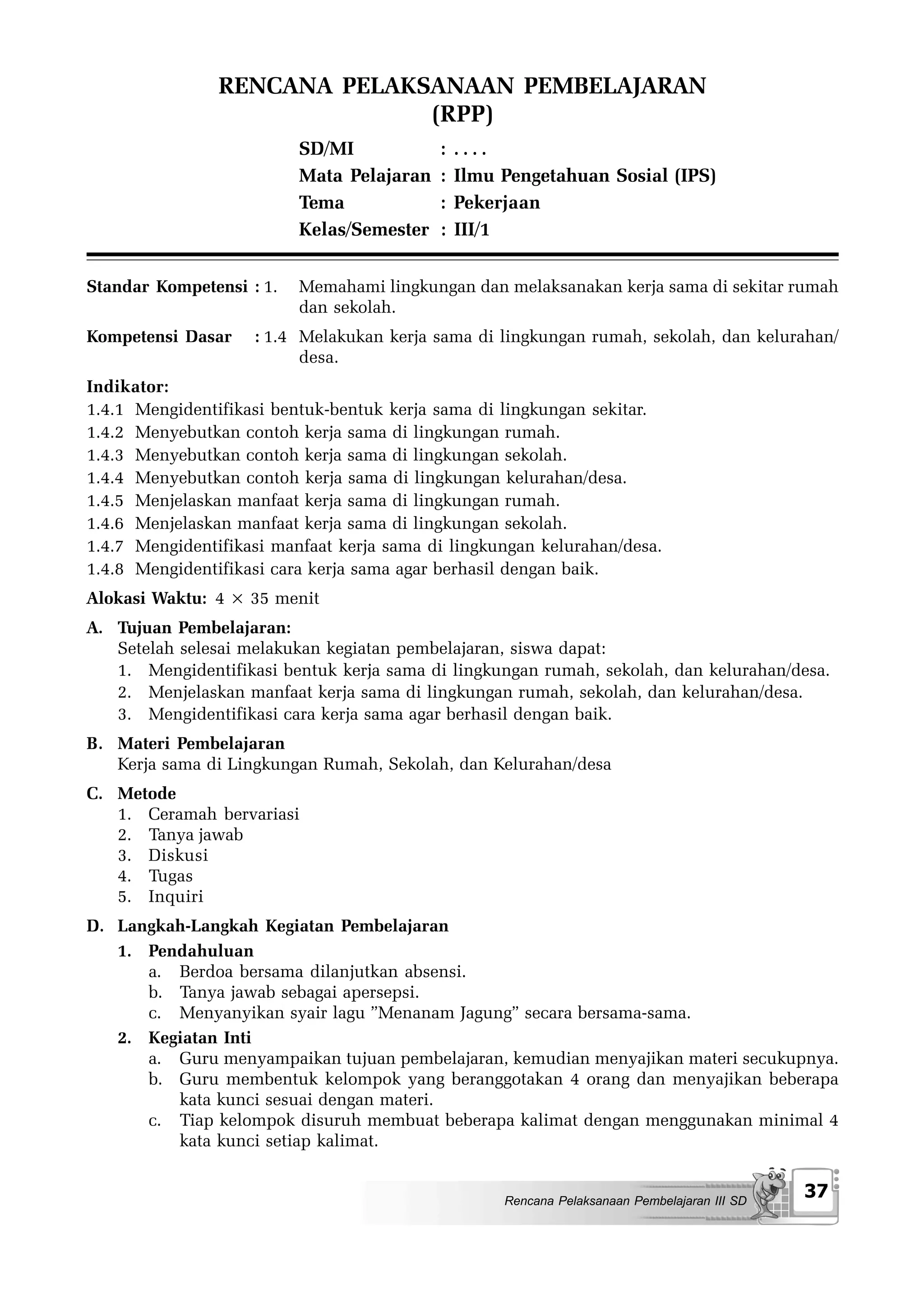 RENCANA PELAKSANAAN PEMBELAJARAN
                              (RPP)
                          SD/MI            :   ....
                          Mata Pelajaran   :   Ilmu Pengetahuan Sosial (IPS)
                          Tema             :   Pekerjaan
                          Kelas/Semester   :   III/1


Standar Kompetensi : 1.   Memahami lingkungan dan melaksanakan kerja sama di sekitar rumah
                          dan sekolah.
Kompetensi Dasar    : 1.4 Melakukan kerja sama di lingkungan rumah, sekolah, dan kelurahan/
                          desa.
Indikator:
1.4.1 Mengidentifikasi bentuk-bentuk kerja sama di lingkungan sekitar.
1.4.2 Menyebutkan contoh kerja sama di lingkungan rumah.
1.4.3 Menyebutkan contoh kerja sama di lingkungan sekolah.
1.4.4 Menyebutkan contoh kerja sama di lingkungan kelurahan/desa.
1.4.5 Menjelaskan manfaat kerja sama di lingkungan rumah.
1.4.6 Menjelaskan manfaat kerja sama di lingkungan sekolah.
1.4.7 Mengidentifikasi manfaat kerja sama di lingkungan kelurahan/desa.
1.4.8 Mengidentifikasi cara kerja sama agar berhasil dengan baik.
Alokasi Waktu: 4 × 35 menit
A. Tujuan Pembelajaran:
   Setelah selesai melakukan kegiatan pembelajaran, siswa dapat:
   1. Mengidentifikasi bentuk kerja sama di lingkungan rumah, sekolah, dan kelurahan/desa.
   2. Menjelaskan manfaat kerja sama di lingkungan rumah, sekolah, dan kelurahan/desa.
   3. Mengidentifikasi cara kerja sama agar berhasil dengan baik.
B. Materi Pembelajaran
   Kerja sama di Lingkungan Rumah, Sekolah, dan Kelurahan/desa
C. Metode
   1. Ceramah bervariasi
   2. Tanya jawab
   3. Diskusi
   4. Tugas
   5. Inquiri
D. Langkah-Langkah Kegiatan Pembelajaran
   1. Pendahuluan
      a. Berdoa bersama dilanjutkan absensi.
      b. Tanya jawab sebagai apersepsi.
      c. Menyanyikan syair lagu ”Menanam Jagung” secara bersama-sama.
   2. Kegiatan Inti
      a. Guru menyampaikan tujuan pembelajaran, kemudian menyajikan materi secukupnya.
      b. Guru membentuk kelompok yang beranggotakan 4 orang dan menyajikan beberapa
         kata kunci sesuai dengan materi.
      c. Tiap kelompok disuruh membuat beberapa kalimat dengan menggunakan minimal 4
         kata kunci setiap kalimat.


                                                    Rencana Pelaksanaan Pembelajaran III SD
                                                                                              37
 