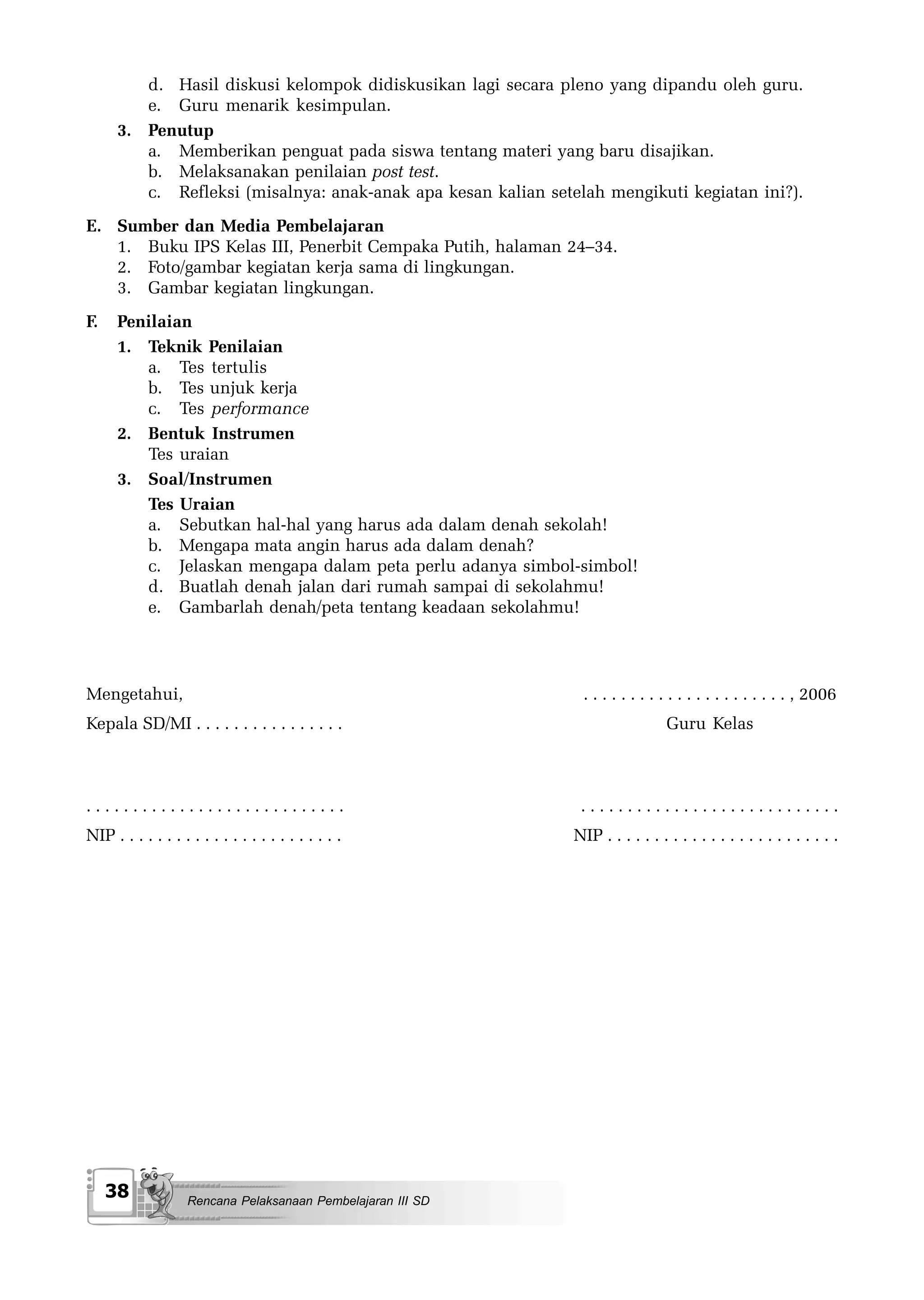 d. Hasil diskusi kelompok didiskusikan lagi secara pleno yang dipandu oleh guru.
         e. Guru menarik kesimpulan.
      3. Penutup
         a. Memberikan penguat pada siswa tentang materi yang baru disajikan.
         b. Melaksanakan penilaian post test.
         c. Refleksi (misalnya: anak-anak apa kesan kalian setelah mengikuti kegiatan ini?).
E. Sumber dan Media Pembelajaran
   1. Buku IPS Kelas III, Penerbit Cempaka Putih, halaman 24–34.
   2. Foto/gambar kegiatan kerja sama di lingkungan.
   3. Gambar kegiatan lingkungan.
F.    Penilaian
      1. Teknik Penilaian
         a. Tes tertulis
         b. Tes unjuk kerja
         c. Tes performance
      2. Bentuk Instrumen
         Tes uraian
      3. Soal/Instrumen
         Tes Uraian
         a. Sebutkan hal-hal yang harus ada dalam denah sekolah!
         b. Mengapa mata angin harus ada dalam denah?
         c. Jelaskan mengapa dalam peta perlu adanya simbol-simbol!
         d. Buatlah denah jalan dari rumah sampai di sekolahmu!
         e. Gambarlah denah/peta tentang keadaan sekolahmu!




Mengetahui,                                                     . . . . . . . . . . . . . . . . . . . . . . , 2006
Kepala SD/MI . . . . . . . . . . . . . . . .                                     Guru Kelas



............................                                    ............................
NIP . . . . . . . . . . . . . . . . . . . . . . . .            NIP . . . . . . . . . . . . . . . . . . . . . . . . .




     38             Rencana Pelaksanaan Pembelajaran III SD
 