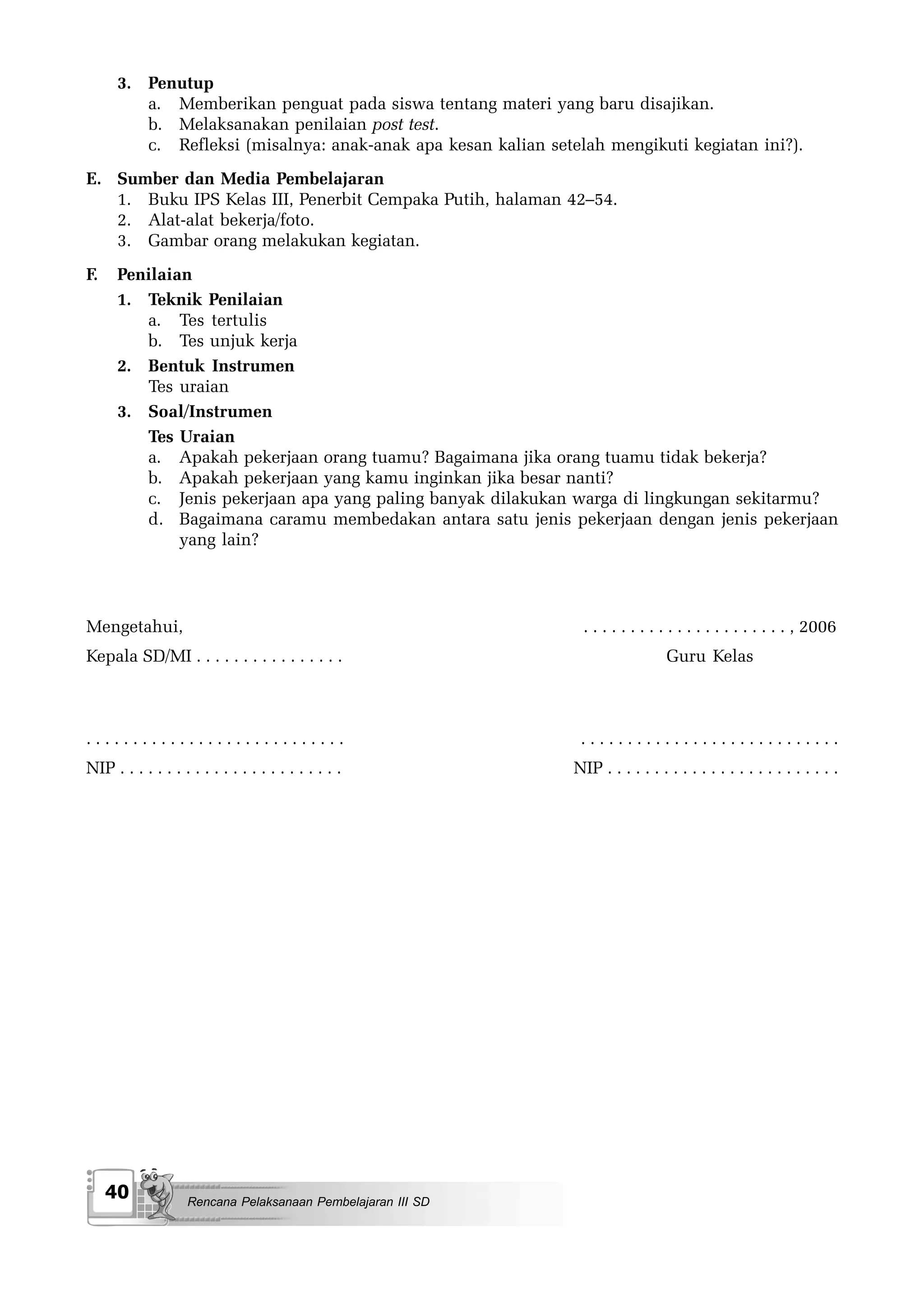 3. Penutup
         a. Memberikan penguat pada siswa tentang materi yang baru disajikan.
         b. Melaksanakan penilaian post test.
         c. Refleksi (misalnya: anak-anak apa kesan kalian setelah mengikuti kegiatan ini?).
E. Sumber dan Media Pembelajaran
   1. Buku IPS Kelas III, Penerbit Cempaka Putih, halaman 42–54.
   2. Alat-alat bekerja/foto.
   3. Gambar orang melakukan kegiatan.
F.    Penilaian
      1. Teknik Penilaian
         a. Tes tertulis
         b. Tes unjuk kerja
      2. Bentuk Instrumen
         Tes uraian
      3. Soal/Instrumen
         Tes Uraian
         a. Apakah pekerjaan orang tuamu? Bagaimana jika orang tuamu tidak bekerja?
         b. Apakah pekerjaan yang kamu inginkan jika besar nanti?
         c. Jenis pekerjaan apa yang paling banyak dilakukan warga di lingkungan sekitarmu?
         d. Bagaimana caramu membedakan antara satu jenis pekerjaan dengan jenis pekerjaan
              yang lain?




Mengetahui,                                                     . . . . . . . . . . . . . . . . . . . . . . , 2006
Kepala SD/MI . . . . . . . . . . . . . . . .                                     Guru Kelas



............................                                    ............................
NIP . . . . . . . . . . . . . . . . . . . . . . . .            NIP . . . . . . . . . . . . . . . . . . . . . . . . .




     40             Rencana Pelaksanaan Pembelajaran III SD
 