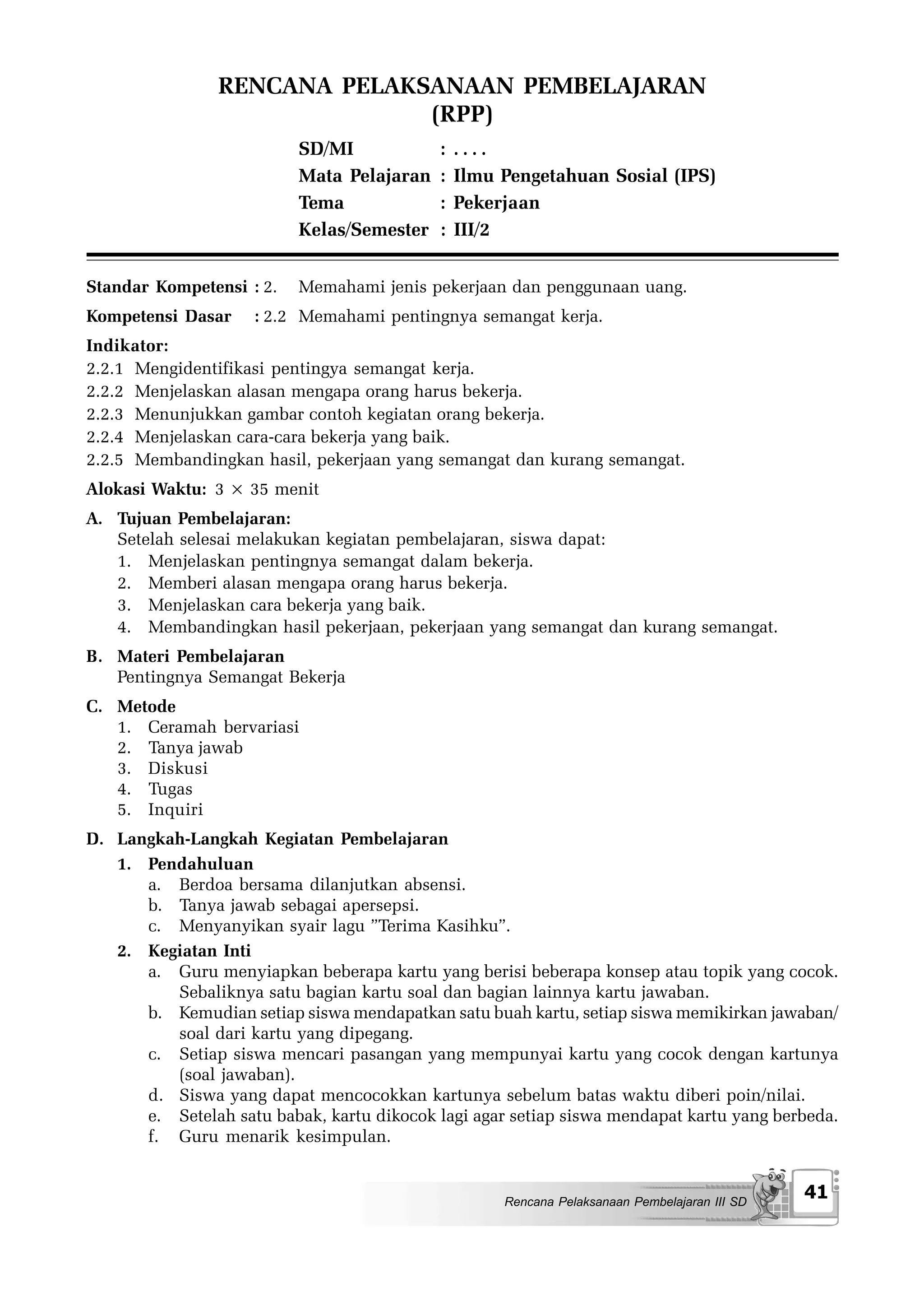 RENCANA PELAKSANAAN PEMBELAJARAN
                              (RPP)
                          SD/MI             :   ....
                          Mata Pelajaran    :   Ilmu Pengetahuan Sosial (IPS)
                          Tema              :   Pekerjaan
                          Kelas/Semester    :   III/2


Standar Kompetensi : 2.   Memahami jenis pekerjaan dan penggunaan uang.
Kompetensi Dasar     : 2.2 Memahami pentingnya semangat kerja.
Indikator:
2.2.1 Mengidentifikasi pentingya semangat kerja.
2.2.2 Menjelaskan alasan mengapa orang harus bekerja.
2.2.3 Menunjukkan gambar contoh kegiatan orang bekerja.
2.2.4 Menjelaskan cara-cara bekerja yang baik.
2.2.5 Membandingkan hasil, pekerjaan yang semangat dan kurang semangat.
Alokasi Waktu: 3 × 35 menit
A. Tujuan Pembelajaran:
   Setelah selesai melakukan kegiatan pembelajaran, siswa dapat:
   1. Menjelaskan pentingnya semangat dalam bekerja.
   2. Memberi alasan mengapa orang harus bekerja.
   3. Menjelaskan cara bekerja yang baik.
   4. Membandingkan hasil pekerjaan, pekerjaan yang semangat dan kurang semangat.
B. Materi Pembelajaran
   Pentingnya Semangat Bekerja
C. Metode
   1. Ceramah bervariasi
   2. Tanya jawab
   3. Diskusi
   4. Tugas
   5. Inquiri
D. Langkah-Langkah Kegiatan Pembelajaran
   1. Pendahuluan
      a. Berdoa bersama dilanjutkan absensi.
      b. Tanya jawab sebagai apersepsi.
      c. Menyanyikan syair lagu ”Terima Kasihku”.
   2. Kegiatan Inti
      a. Guru menyiapkan beberapa kartu yang berisi beberapa konsep atau topik yang cocok.
         Sebaliknya satu bagian kartu soal dan bagian lainnya kartu jawaban.
      b. Kemudian setiap siswa mendapatkan satu buah kartu, setiap siswa memikirkan jawaban/
         soal dari kartu yang dipegang.
      c. Setiap siswa mencari pasangan yang mempunyai kartu yang cocok dengan kartunya
         (soal jawaban).
      d. Siswa yang dapat mencocokkan kartunya sebelum batas waktu diberi poin/nilai.
      e. Setelah satu babak, kartu dikocok lagi agar setiap siswa mendapat kartu yang berbeda.
      f. Guru menarik kesimpulan.


                                                     Rencana Pelaksanaan Pembelajaran III SD
                                                                                               41
 