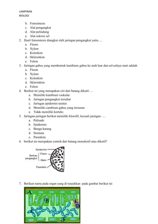 LAMPIRAN 
BIOLOGI 
b. Fotosintesis 
c. Alat pengangkut 
d. Alat pelindung 
e. Alat sekresi sel 
2. Hasil fotosintesis diangkut oleh jaringan pengangkut yaitu…. 
a. Floem 
b. Xylem 
c. Kolenkim 
d. Sklerenkim 
e. Felem 
3. Jaringan gabus yang membentuk kambium gabus ke arah luar dan sel-selnya mati adalah 
a. Floem 
b. Xylem 
c. Kolenkim 
d. Sklerenkim 
e. Felem 
4. Berikut ini yang merupakan ciri dari batang dikotil…. 
a. Memiliki kambium vaskular 
b. Jaringan pengangkut tersebar 
c. Jaringan epidermis teratur 
d. Memiliki cambium gabus yang tersusun 
e. Tidak memiliki korteks 
5. Jaringan-jaringan berikut memiliki klorofil, kecuali jaringan …. 
a. Palisade 
b. Epidermis 
c. Bunga karang 
d. Stomata 
e. Parenkim 
6. berikut ini merupakan contoh dari batang monokotil atau dikotil? 
7. Berikan nama pada organ yang di tunjukkan pada gambar berikut ini 
 