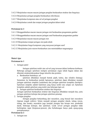 3.4.2.5 Menjelaskan macam macam jaringan pengikat berdasarkan struktur dan fungsinya 
3.4.2.6 Menjelaskan jaringan pengikat berdasarkan sifat khusus 
3.4.2.7 Menjelaskan komponen atau sel sel jaringan pengikat 
3.4.2.8 Menjelaskan contoh dan tempat jaringan pengikat dalam tubuh 
Pertemuan ke 2 
3.4.1.3 Menggambarkan macam macam jaringan otot berdasarkan pengamatan gambar 
3.4.1.4 Menggambarkan macam macam jaringan saraf berdasarkan pengamatan gambar 
3.4.2.9 Menjelaskan macam macam jaringan otot 
3.4.2.10 Menjelaskan tempat jaringan otot pada tubuh 
3.4.2.11 Menjelaskan fungsi komponen yang menyusun jaringan saraf 
3.4.2.12 Menjelaskan jenis neuron berdasarkan cara memindahkan rangasangnya 
Materi Ajar 
Pertemuan ke 1 
1. Jaringan epitel 
Jaringan epitelium terdiri atas sel-sel yang tersusun dalam lembaran-lembaran. 
Beberapa jaringan epitelium melapisi permukaan organ tubuh bagian dalam dan 
dibentuk untukmelaksanakan fungsi absorbsi dan proteksi. 
a. Berdasarkan bentuknya, sel 
epitelium dibedakan menjadi bentuk pipih, kubus, dan silindris (batang). 
Sementara itu berdasarkan jumlah lapisannya, epitelium dapat dibedakan menjadi 
jaringan epitelium simpleks (sederhana) dan jaringan epitelium kompleks (berlapis). 
Epitelium simpleks adalah Epitelium yang hanya terdiri atas selapis sel. Epitelium 
kompleks adalah epitelium yang terdiri atas beberapa lapis sel. 
b. Jaringan epitelium berdasarkan struktur dan fungsinya 
Jaringan epitelium berdasarkan struktur dan fungsinya dibedakan menjadi dua, yaitu 
jaringan epitelium kelenjar dan jaringan epitelium penutup. 
2. Jaringan pengikat 
Jaringan pengikat berkembang dari mesenkim, yang berasal dari mesoderm 
(lapisan tengah embrio). Selain menjadi jaringan pengikat (darah, tulang rawan, 
tulang, dan lemak), mesenkim juga menjadi jaringan lain berupa otot, pembuluh 
darah, beberapa kelenjar, dan epitelium. Letak sel-sel jaringan pengikat tidak 
berhimpitan rapat (berpencar-pencar), jika berhubungan hanya pada ujung-ujung 
protoplasmanya 
Pertemuan ke 2 
3. Jaringan otot 
 