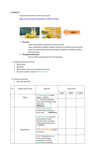 Kegiatan 3
- Experiment membuat minuman jus jeruk
https://www.youtube.com/watch?v=w8kD27-CMAc
➢ Menalar
- Anak menyebutkan manfaat dari minuman jeruk
- Anak menjelaskan langkah-langkah experiment membuat minuman jeruk
- Anak bisa menjelaskan bagaimana langkah-langkah menciptakan kolase
dari kulit jeruk.
➢ Mengkomunikasikan
- Peserta didik menceritakan dari hasil kegiatan
1. Kegiatan Penutup 30 Menit
1. Beres-beres
2. Recoling
3. Menanyakan perasaan anak selama bermain
4. Doa dan memberi salam ( PPK Mandiri )
10. Rencana penilaian
1. Rencana penilaian
No Aspek yang di nilai Indicator Nama anak
Aqila Rafli Cahya
1 Sikap
1.1 Mengetahui Ciptaan
Tuhan ( NAM )
2.2 Memiliki perilaku
yang mencerminkan sikap
ingin tahu (
SOSEM ))
3.11.1 Menyebutkan
manfaat dan jenis-jenis
buah jeruk ( BAHASA
3.3.2 Melakukan gerakan
terkoordinasi secara
terkontrol dan seimbang
( Mengupas buah jeruk )
( FISMOT )
2 Pengetahuan 3.12.1 Menghitung jumlah
ruas jeruk
4.9.2 Melakukan proses
kerja sesuai dengan
prosedurnya contoh :
experiment membuat
ARTS
 