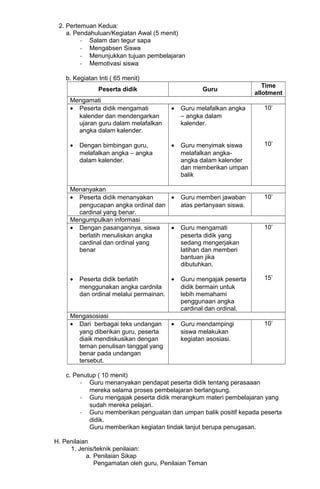 2. Pertemuan Kedua:
a. Pendahuluan/Kegiatan Awal (5 menit)
- Salam dan tegur sapa
- Mengabsen Siswa
- Menunjukkan tujuan pembelajaran
- Memotivasi siswa
b. Kegiatan Inti ( 65 menit)
Peserta didik Guru
Time
allotment
Mengamati
• Peserta didik mengamati
kalender dan mendengarkan
ujaran guru dalam melafalkan
angka dalam kalender.
• Dengan bimbingan guru,
melafalkan angka – angka
dalam kalender.
• Guru melafalkan angka
– angka dalam
kalender.
• Guru menyimak siswa
melafalkan angka-
angka dalam kalender
dan memberikan umpan
balik
10’
10’
Menanyakan
• Peserta didik menanyakan
pengucapan angka ordinal dan
cardinal yang benar.
• Guru memberi jawaban
atas pertanyaan siswa.
10’
Mengumpulkan informasi
• Dengan pasangannya, siswa
berlatih menuliskan angka
cardinal dan ordinal yang
benar
• Peserta didik berlatih
menggunakan angka cardnila
dan ordinal melalui permainan.
• Guru mengamati
peserta didik yang
sedang mengerjakan
latihan dan memberi
bantuan jika
dibutuhkan.
• Guru mengajak peserta
didik bermain untuk
lebih memahami
penggunaan angka
cardinal dan ordinal.
10’
15’
Mengasosiasi
• Dari berbagai teks undangan
yang diberikan guru, peserta
diaik mendiskusikan dengan
teman penulisan tanggal yang
benar pada undangan
tersebut.
• Guru mendampingi
siswa melakukan
kegiatan asosiasi.
10’
c. Penutup ( 10 menit)
- Guru menanyakan pendapat peserta didik tentang perasaaan
mereka selama proses pembelajaran berlangsung.
- Guru mengajak peserta didik merangkum materi pembelajaran yang
sudah mereka pelajari.
- Guru memberikan penguatan dan umpan balik positif kepada peserta
didik.
Guru memberikan kegiatan tindak lanjut berupa penugasan.
H. Penilaian
1. Jenis/teknik penilaian:
a. Penilaian Sikap
Pengamatan oleh guru, Penilaian Teman
 