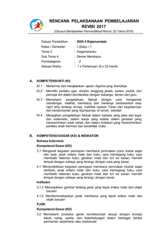 RENCANA PELAKSANAAN PEMBELAJARAN
REVISI 2017
(Disusun Berdasarkan Permendikbud Nomor: 22 Tahun 2016)
Satuan Pendidikan : SDN 5 Rajamandala
Kelas / Semester : I (Satu) / 1
Tema 2 : Kegemaranku
Sub Tema 4 : Gemar Membaca
Pembelajaran : 2
Alokasi Waktu : 1 x Pertemuan (6 x 35 menit)
A. KOMPETENSI INTI (KI)
KI 1 : Menerima dan menjalankan ajaran Agama yang dianutnya
KI 2 : Memiliki perilaku jujur, disiplin, tanggung jawab, santun, peduli, dan
percaya diri dalam berinteraksi dengan keluarga, teman dan guru
KI 3 : Memahami pengetahuan faktual dengan cara mengamati
mendengar, melihat, membaca dan menanya berdasarkan rasa
ingin tahu tentang dirinya, makhluk ciptaan Tuhan dan kegiatannya,
dan benda-benda yang dijumpainya di rumah, sekolah
KI 4 : Menyajikan pengetahuan faktual dalam bahasa yang jelas dan logis
dan sistematis, dalam karya yang estetis dalam gerakan yang
mencerminkan anak sehat, dan dalam tindakan yang mencerminkan
perilaku anak beriman dan berakhlak mulia
B. KOMPETENSI DASAR (KD) & INDIKATOR
Bahasa Indonesia
Kompetensi Dasar (KD)
3.1 Mengenal kegiatan persiapan membaca permulaan (cara duduk wajar
dan baik, jarak antara mata dan buku, cara memegang buku, cara
membalik halaman buku, gerakan mata dari kiri ke kanan, memilih
tempat dengan cahaya yang terang) dengan cara yang benar.
4.1 Mempraktikkan kegiatan persiapan membaca permulaan (duduk wajar
danbaik, jarak antara mata dan buku, cara memegang buku, cara
membalik halaman buku, gerakan mata dari kiri ke kanan, memilih
tempat dengan cahaya yang terang) dengan benar.
Indikator:
3.1.2 Menunjukkan gambar tentang jarak yang tepat antara mata dan objek
bacaan
4.1.2 Mendemonstrasikan jarak membaca yang tepat antara mata dan
objek bacaan
PJOK
Kompetensi Dasar (KD)
3.2 Memahami prosedur gerak non-lokomotor sesuai dengan konsep
tubuh, ruang, usaha, dan keterhubungan dalam berbagai bentuk
permainan sederhana atau tradisional
 