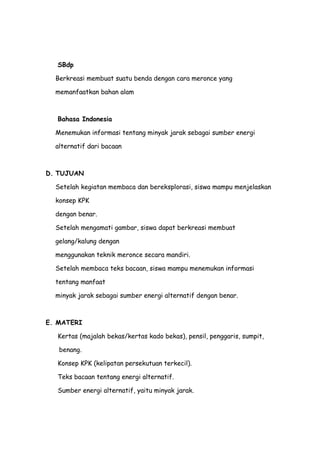 SBdp
Berkreasi membuat suatu benda dengan cara meronce yang
memanfaatkan bahan alam
Bahasa Indonesia
Menemukan informasi tentang minyak jarak sebagai sumber energi
alternatif dari bacaan
D. TUJUAN
Setelah kegiatan membaca dan bereksplorasi, siswa mampu menjelaskan
konsep KPK
dengan benar.
Setelah mengamati gambar, siswa dapat berkreasi membuat
gelang/kalung dengan
menggunakan teknik meronce secara mandiri.
Setelah membaca teks bacaan, siswa mampu menemukan informasi
tentang manfaat
minyak jarak sebagai sumber energi alternatif dengan benar.
E. MATERI
Kertas (majalah bekas/kertas kado bekas), pensil, penggaris, sumpit,
benang.
Konsep KPK (kelipatan persekutuan terkecil).
Teks bacaan tentang energi alternatif.
Sumber energi alternatif, yaitu minyak jarak.
 