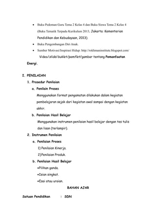 • Buku Pedoman Guru Tema 2 Kelas 4 dan Buku Siswa Tema 2 Kelas 4
(Buku Tematik Terpadu Kurikulum 2013, Jakarta: Kementerian
Pendidikan dan Kebudayaan, 2013).
• Buku Pengembangan Diri Anak.
• Sumber Motivasi/Inspirasi Hidup: http://rokhmaninstitute.blogspot.com/
Video/slide/buklet/pamflet/gambar tentang Pemanfaatan
Energi.
I. PENILAIAN
1. Prosedur Penilaian
a. Penilain Proses
Menggunakan format pengamatan dilakukan dalam kegiatan
pembelajaran sejak dari kegiatan awal sampai dengan kegiatan
akhir.
b. Penilaian Hasil Belajar
Menggunakan instrumen penilaian hasil belajar dengan tes tulis
dan lisan (terlampir).
2. Instrumen Penilaian
a. Penilaian Proses
1) Penilaian Kinerja.
2) Penilaian Produk.
b. Penilaian Hasil Belajar
•Pilihan ganda.
•Isian singkat.
•Esai atau uraian.
BAHAN AJAR
Satuan Pendidikan : SDN
 
