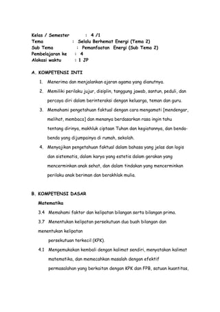 Kelas / Semester : 4 /1
Tema : Selalu Berhemat Energi (Tema 2)
Sub Tema : Pemanfaatan Energi (Sub Tema 2)
Pembelajaran ke : 4
Alokasi waktu : 1 JP
A. KOMPETENSI INTI
1. Menerima dan menjalankan ajaran agama yang dianutnya.
2. Memiliki perilaku jujur, disiplin, tanggung jawab, santun, peduli, dan
percaya diri dalam berinteraksi dengan keluarga, teman dan guru.
3. Memahami pengetahuan faktual dengan cara mengamati [mendengar,
melihat, membaca] dan menanya berdasarkan rasa ingin tahu
tentang dirinya, makhluk ciptaan Tuhan dan kegiatannya, dan benda-
benda yang dijumpainya di rumah, sekolah.
4. Menyajikan pengetahuan faktual dalam bahasa yang jelas dan logis
dan sistematis, dalam karya yang estetis dalam gerakan yang
mencerminkan anak sehat, dan dalam tindakan yang mencerminkan
perilaku anak beriman dan berakhlak mulia.
B. KOMPETENSI DASAR
Matematika
3.4 Memahami faktor dan kelipatan bilangan serta bilangan prima.
3.7 Menentukan kelipatan persekutuan dua buah bilangan dan
menentukan kelipatan
persekutuan terkecil (KPK).
4.1 Mengemukakan kembali dengan kalimat sendiri, menyatakan kalimat
matematika, dan memecahkan masalah dengan efektif
permasalahan yang berkaitan dengan KPK dan FPB, satuan kuantitas,
 