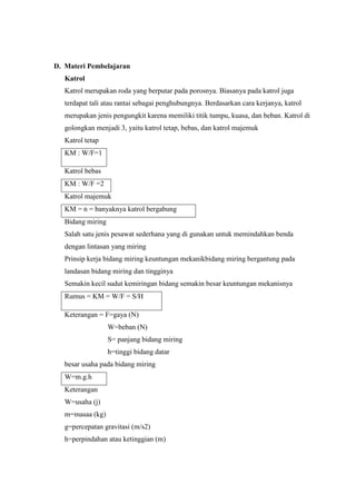 D. Materi Pembelajaran
Katrol
Katrol merupakan roda yang berputar pada porosnya. Biasanya pada katrol juga
terdapat tali atau rantai sebagai penghubungnya. Berdasarkan cara kerjanya, katrol
merupakan jenis pengungkit karena memiliki titik tumpu, kuasa, dan beban. Katrol di
golongkan menjadi 3, yaitu katrol tetap, bebas, dan katrol majemuk
Katrol tetap
KM : W/F=1
Katrol bebas
KM : W/F =2
Katrol majemuk
KM = n = banyaknya katrol bergabung
Bidang miring
Salah satu jenis pesawat sederhana yang di gunakan untuk memindahkan benda
dengan lintasan yang miring
Prinsip kerja bidang miring keuntungan mekanikbidang miring bergantung pada
landasan bidang miring dan tingginya
Semakin kecil sudut kemiringan bidang semakin besar keuntungan mekanisnya
Rumus = KM = W/F = S/H
Keterangan = F=gaya (N)
W=beban (N)
S= panjang bidang miring
h=tinggi bidang datar
besar usaha pada bidang miring
W=m.g.h
Keterangan
W=usaha (j)
m=masaa (kg)
g=percepatan gravitasi (m/s2)
h=perpindahan atau ketinggian (m)
 