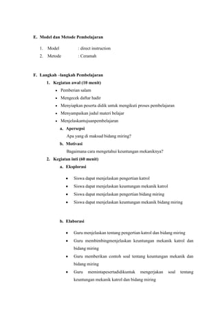 E. Model dan Metode Pembelajaran
1. Model : direct instruction
2. Metode : Ceramah
F. Langkah –langkah Pembelajaran
1. Kegiatan awal (10 menit)
Pemberian salam
Mengecek daftar hadir
Menyiapkan peserta didik untuk mengikuti proses pembelajaran
Menyampaikan judul materi belajar
Menjelaskantujuanpembelajaran
a. Apersepsi
Apa yang di maksud bidang miring?
b. Motivasi
Bagaimana cara mengetahui keuntungan mekaniknya?
2. Kegiatan inti (60 menit)
a. Eksplorasi
Siswa dapat menjelaskan pengertian katrol
Siswa dapat menjelaskan keuntungan mekanik katrol
Siswa dapat menjelaskan pengertian bidang miring
Siswa dapat menjelaskan keuntungan mekanik bidang miring
b. Elaborasi
Guru menjelaskan tentang pengertian katrol dan bidang miring
Guru membimbingmenjelaskan keuntungan mekanik katrol dan
bidang miring
Guru memberikan contoh soal tentang keuntungan mekanik dan
bidang miring
Guru memintapesertadidikuntuk mengerjakan soal tentang
keuntungan mekanik katrol dan bidang miring
 