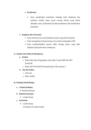 c. Konfirmasi
Guru memberikan konfirmasi terhadap hasil eksplorasi dan
elaborasi melalui tanya jawab tentang hal-hal yang belum
diketahui siswa, meluruskan kesalah pemahaman, dan memberikan
penguatan.
3. Kegiatan ahir (10 menit)
Guru meminta siswa menyimpulkan materi yang telah di ajarkan
Guru menugaskan masing-masing siswa untuk mengerjakan LKS
Guru memberitahukan peserta didik tentang materi yang akan
dipelajari pada pertemuan selanjutnya.
G. Sumber dan Media Pembelajaran
a. Sumber
Buku Paket Ilmu Pengetahuan Alam jilid 2 untuk SMP dan MTs
KelasVIII
Buku LKS WAJAR IPATerpadu Kelas VIII semester 2
b. Alat dan bahan
Alat tulis
Buku sumber
H. Penilaian Hasil Belajar
a. Teknik Penilaian
Penilaian Kinerja
b. Bentuk Instrumen
Lembar Kerja
c. Instrumen
Lembar Kerja
(Terlampir di Lembar Kerja)
 