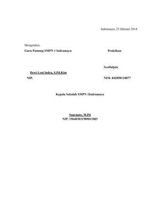 Indramayu, 25 februari 2014
Mengetahui,
Guru Pamong SMPN 1 Indramayu Praktikan
Syaifuljaiz
Dewi Leni Indra, S.Pd.Kim
NIP. NIM. 842050110077
Kepala Sekolah SMPN 1Indramayu
Suprapto, M.Pd
NIP. 196403031989011003
 