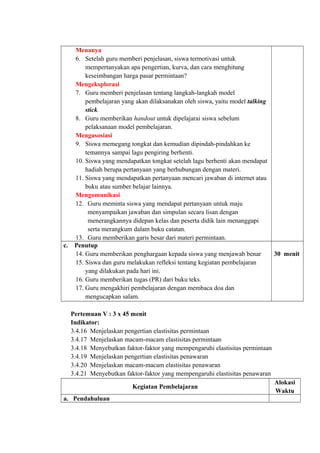 Menanya
6. Setelah guru memberi penjelasan, siswa termotivasi untuk
mempertanyakan apa pengertian, kurva, dan cara menghitung
keseimbangan harga pasar permintaan?
Mengeksplorasi
7. Guru memberi penjelasan tentang langkah-langkah model
pembelajaran yang akan dilaksanakan oleh siswa, yaitu model talking
stick.
8. Guru memberikan handout untuk dipelajarai siswa sebelum
pelaksanaan model pembelajaran.
Mengasosiasi
9. Siswa memegang tongkat dan kemudian dipindah-pindahkan ke
temannya sampai lagu pengiring berhenti.
10. Siswa yang mendapatkan tongkat setelah lagu berhenti akan mendapat
hadiah berupa pertanyaan yang berhubungan dengan materi.
11. Siswa yang mendapatkan pertanyaan mencari jawaban di internet atau
buku atau sumber belajar lainnya.
Mengomunikasi
12. Guru meminta siswa yang mendapat pertanyaan untuk maju
menyampaikan jawaban dan simpulan secara lisan dengan
menerangkannya didepan kelas dan peserta didik lain menanggapi
serta merangkum dalam buku catatan.
13. Guru memberikan garis besar dari materi permintaan.
c. Penutup
14. Guru memberikan penghargaan kepada siswa yang menjawab benar
15. Siswa dan guru melakukan refleksi tentang kegiatan pembelajaran
yang dilakukan pada hari ini.
16. Guru memberikan tugas (PR) dari buku teks.
17. Guru mengakhiri pembelajaran dengan membaca doa dan
mengucapkan salam.
30 menit
Pertemuan V : 3 x 45 menit
Indikator:
3.4.16 Menjelaskan pengertian elastisitas permintaan
3.4.17 Menjelaskan macam-macam elastisitas permintaan
3.4.18 Menyebutkan faktor-faktor yang mempengaruhi elastisitas permintaan
3.4.19 Menjelaskan pengertian elastisitas penawaran
3.4.20 Menjelaskan macam-macam elastisitas penawaran
3.4.21 Menyebutkan faktor-faktor yang mempengaruhi elastisitas penawaran
Kegiatan Pembelajaran
Alokasi
Waktu
a. Pendahuluan
 