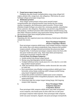 f. Fungsi penyerapan tenaga kerja.
Pedagang yang ada di pasar mempekerjakan orang-orang sebagai kuli
angkut, pelayan toko, tenaga kasir, dan sebagainya. Oleh karena itu, pasar
berfungsi sebagai penyerapan tenaga kerja.
g. Melakukan promosi
Pasar sebagai sarana promosi artinya pasar menjadi tempat
memperkenalkan dan menginformasikan suatu barang dan jasa tentang
manfaat, keunggulan, dan kekhasannya pada konsumen. Promosi dapat
dilakukan dengan berbagai cara antara lain, memasang spanduk, menyebarkan
brosur, pameran, dan sebagainya. Banyaknya cara promosi yang dilakukan
oleh produsen, membuat konsumen lebih selektif dalam memilih barang yang
akan dibeli. Biasanya produsen yang menawarkan barang dengan harga murah
dan kualitasnya bagus akan menjadi pilihan konsumen.
C. Bentuk-bentuk Pasar
Dipandang dari dari organisasi pasar atau strukturnya, bentuk pasar dibedakan
menjadi dua macam.
1. Pasar Persaingan Sempurna
(Perfect Competition Market)
Pasar persaingan sempurna adalah pasar yang terdapat mobilitas sempurna
dari sumber daya serta adanya pengetahuan yang sempurna baik pembeli
maupun penjual, sehingga kekuatan permintaan dan penawaran dapat
bergerak bebas. Contoh pasar persaingan sempurna antara lain bursa efek
atau pasar modal atau pasar uang. Akan tetapi dalam penerapannya,
contoh pasar persaingan sempurna tidak ada.
Ciri-ciri Pasar Persaingan Sempurna :
a. Jumlah pembeli dan penjual sangat banyak.
b. Barang yang diperdagangkan bersifat homogen.
c. Terdapat kebebasan keluar masuk pasar (free entry dan free exit), baik
bagi pembeli maupun penjual.
d. Tidak ada hambatan dalam mobilitas sumber ekonomi dari satu usaha
ke usaha lain.
e. Kurva permintaan yang dihadapi seorang produsen adalah garis lurus
horizontal, artinya harga cenderung stabil walaupun jumlah barang
yang terjual mengalami perubahan.
f. Penjual dan pembeli memahami keadaan pasar secara sempurna.
g. Pembeli dan penjual bebas mengadakan perjanjian, tanpa ada campur
tangan pemerintah.
h. Pemerintah tidak ikut campur tangan tentang harga, baik langsung
maupun tidak langsung.
2. Pasar Persaingan Tidak
Sempurna (Imperfect
Competition Market)
Pasar persaingan tidak sempurna adalah pasar yang tidak terorganisasi
secara sempurna, atau bentuk pasar di mana salah satu ciri dari pasar
persaingan sempurna tidak terpenuhi. Pasar persaingan tidak sempurna
terdiri atas pasar monopoli, oligopoli, dan pasar persaingan monopolistik.
 