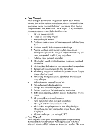 a. Pasar Monopoli
Pasar monopoli didefinisikan sebagai suatu bentuk pasar dimana
terdapat satu penjual yang menguasai pasar, dan perusahaan ini tidak
mempunyai barang pengganti (subtitusi) yang sangat dekat. Contoh
yang mudah kita lihat, Perusahaan Listrik Negara (PLN) adalah satu-
satunya perusahaan pengelola listrik di Indonesia.
• Ciri-ciri pasar monopoli:
1) Hanya ada satu orang penjual
2) Terdapat banyak pembeli
3) Produknya tidak mempunyai barang pengganti (subtitusi) yang
dekat
4) Produsen memiliki kekuatan menentukan harga
5) Adanya hambatan untuk masuk kedalam pasar dengan
penetapan harga serendah mungkin, kepemilikan terhadap hak
paten, adanya skala produksi yang sangat besar.
• Kebaikan pasar monopoli antara lain :
1) Menghindari produk-produk tiruan dan persaingan yang tidak
bermanfaat
2) Menimbulkan skala ekonomi yang menurunkan biaya produksi
3) Terjaganya kesinambungan stabilitas perusahaan
4) Mendorong penggunaan mesin-mesin generasi terbaru dengan
tingkat teknologi tinggi
5) Mendorong peningkatan kinerja departemen penelitian dan
pengembangan
• Keburukan pasar monopoli antara lain:
1) Penyalahgunaan kekuatan ekonomi
2) Adanya pelecehan terhadap posisi konsumen
3) Adanya kesenjangan dalam pembagian pendapatan
4) Tidak adanya pesaing,akibatnya kualitas dan kuantitas produk
rendah
5) Mengurangi kesejahteraan konsumen
• Peran pemerintah dalam monopoli antara lain:
- Mencegah timbulnya monopoli itu sendiri
- Memberikan izin pada perusahaan baru sebagai saingan
- Menambah penawaran barang dalam negara dengan jalan
mengimpor
- Menetapkan harga eceran tertinggi (HET)
b. Pasar Oligopoli
Pasar oligopoli adalah pasar dimana penawaran satu jenis barang
diakui oleh beberapa perusahaan. Jumlah perusahaan pada pasar
oligopoli umumnya lebih dari dua tapi kurang dari sepuluh. Jika pasar
 