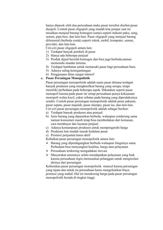 hanya dipasok oleh dua perusahaan maka pasar tersebut disebut pasar
duopoli. Contoh pasar oligopoli yang mudah kita jumpai saat ini
misalkan menjual barang homogen (sama) seperti industri paku, seng,
semen, pipa besi, dan lain-lain. Pasar oligopoli yang menjual barang
diferensial (berbeda corak) seperti rokok, mobil, komputer, semen,
provider, dan lain-lain.
Ciri-ciri pasar oligopoli antara lain:
1) Terdapat banyak pembeli di pasar
2) Hanya ada beberapa penjual
3) Produk dijual bersifat homogen dan bisa juga berbeda,namun
memenuhi standar tertentu
4) Terdapat hambatan untuk memasuki pasar bagi perusahaan baru.
5) Adanya saling ketergantungan
6) Penggunaan iklan sangat intensif
c. Pasar Persaingan Monopolistik
Pasar persaingan monopolistik adalah suatu pasar dimana terdapat
banyak produsen yang menghasilkan barang yang serupa, tetapi
memiliki perbedaan pada beberapa aspek. Dikatakan seperti pasar
monopoli karena pada pasar ini setiap perusahaan punya kekuasaan
monopoli walau kecil, yakni sebatas pada barang yang diproduksinya
sendiri. Contoh pasar persaingan monopolistik adalah pasar pakaian,
pasar sepatu, pasar majalah, pasar shampo, pasar tas, dan lain-lain.
Ciri-ciri pasar persaingan monopolistik adalah sebagai berikut:
a) Terdapat banyak produsen atau penjual
b) Jenis barang yang dipasarkan berbeda, walaupun cenderung sama
namun konsumen masih tetap bisa membedakan dari kemasan,
cara membayar dan layanan penjual.
c) Adanya kemampuan produsen untuk mempengaruhi harga
d) Produsen lain mudah masuk kedalam pasar
e) Promosi penjualan harus aktif
Kebaikan pasar persaingan monopolistik antara lain:
 Barang yang diperdagangkan berbeda walaupun fungsinya sama.
Perbedaan bisa menyangkut kualitas, harga atau pelayanan
 Perusahaan terdorong mengadakan inovasi
 Masyarakat umumnya selalu mendapatkan pelayanan yang baik
karena perusahaan ingin memuaskan pelanggan untuk mengisolasi
dirinya dari persaingan
Keburukan pasar persaingan monopolistik muncul karena persaingan
yang tajam dan untuk itu perusahaan harus mengeluarkan biaya
promosi yang mahal. Hal ini mendorong harga pada pasar persaingan
monopolistik berada di tingkat tinggi.
 