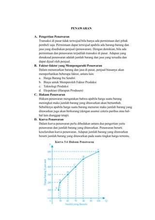 PENAWARAN
A. Pengertian Penawaran
Transaksi di pasar tidak terwujud bila hanya ada permintaan dari pihak
pembeli saja. Permintaan dapat terwujud apabila ada barang-barang dan
jasa yang disediakan penjual (penawaran). Dengan demikian, bila ada
permintaan dan penawaran terjadilah transaksi di pasar. Adapun yang
dimaksud penawaran adalah jumlah barang dan jasa yang tersedia dan
dapat dijual oleh penjual.
B. Faktor-faktor yang Mempengaruhi Penawaran
Dalam menawarkan barang dan jasa di pasar, penjual biasanya akan
memperhatikan beberapa faktor, antara lain:
a. Harga Barang Itu Sendiri
b. Biaya untuk Memperoleh Faktor Produksi
c. Teknologi Produksi
d. Ekspektasi (Harapan Produsen)
C. Hukum Penawaran
Hukum penawaran mengatakan bahwa apabila harga suatu barang
meningkat maka jumlah barang yang ditawarkan akan bertambah.
Sebaliknya apabila harga suatu barang menurun maka jumlah barang yang
ditawarkan juga akan berkurang (dengan asumsi ceteris paribus atau hal-
hal lain dianggap tetap).
D. Kurva Penawaran
Dalam kurva penawaran perlu dibedakan antara dua pengertian yaitu
penawaran dan jumlah barang yang ditawarkan. Penawaran berarti
keseluruhan kurva penawaran. Adapun jumlah barang yang ditawarkan
berarti jumlah barang yang ditawarkan pada suatu tingkat harga tertentu.
 