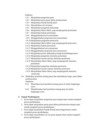 Indikator:
3.4.1 Menjelaskan pengertian pasar
3.4.2 Menjelaskan peran pasar dalam perekonomian
3.4.3 Menjelaskan bentuk-bentuk pasar
3.4.4 Menyebutkan ciri-ciri pasar
3.4.5 Menjelaskan pengertian permintaan
3.4.6 Menjelaskan faktor-faktor yang mempengaruhi permintaan
3.4.7 Menjelaskan hukum permintaan
3.4.8 Menggambarkan kurva permintaan
3.4.9 Menggambarkan pergeseran kurva permintaan
3.4.10 Menjelaskan pengertian penawaran
3.4.11 Menjelaskan faktor-faktor yang mempengaruhi penawaran
3.4.12 Menjelaskan hukum penawaran
3.4.13 Menggambarkan kurva penawaran
3.4.14 Menggambarkan pergeseran kurva penawaran
3.4.15 Menjelaskan proses terbentuknya harga keseimbangan pasar
3.4.16 Menjelaskan pengertian elastisitas permintaan
3.4.17 Menjelaskan macam-macam elastisitas permintaan
3.4.18 Menyebutkan faktor-faktor yang mempengaruhi elastisitas
permintaan
3.4.19 Menjelaskan pengertian elastisitas penawaran
3.4.20 Menjelaskan macam-macam elastisitas penawaran
3.4.21 Menyebutkan faktor-faktor yang mempengaruhi elastisitas
penawaran
4.4 Melakukan penelitian tentang pasar dan terbentuknya harga pasar dalam
perekonomian.
Indokator:
4.4.1 Menuliskan hasil penelitian tentang pasar di sekitar lingkungan
siswa
4.4.2 Mendiskusikan hasil penelitian tentang pasar di sekitar
lingkungan siswa
C. Tujuan Pembelajaran
1. Siswa dapat menjelaskan pengertian pasar dengan tepat setelah mengikuti
proses pembelajaran.
2. Siswa dapat menjelaskan peran pasar dalam perekonomian dengan tepat
setelah mengikuti proses pembelajaran.
3. Siswa dapat menjelaskan bentuk-bentuk pasar dengan benar setelah
mengikuti proses pembelajaran.
4. Siswa dapat menyebutkan ciri-ciri pasar dengan benar setelah mengikuti
proses pembelajaran.
 