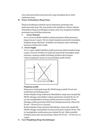 temu antara permintaan dan penawaran yang merupakan proses alami
mekanisme pasar.
B. Proses Terbentuknya Harga Pasar
Harga keseimbangan terbentuk karena bertemunya permintaan dan
penawaran pada suatu titik yang disebut titik equilibrium. Namun sebelum
terbentuknya harga keseimbangan tersebut, pasar bisa mengalami kelebihan
permintaan atau kelebihan penawaran.
1. Excess Demand
Excess demand adalah kelebihan jumlah permintaan akibat penurunan
harga (demand>supply). Hal ini terjadi manakala pemerintah menetapkan
kebijakan harga maksimum. Kebijakan ini bertujuan untuk melindungi
konsumen berdaya beli rendah.
2. Excess Supply
Excess supply adalah kelebihan jumlah penawaran akibat kenaikan harga
(supply>demand). Kondisi ini terjadi jika pemerintah menetapkan harga
minimum, tujuannya adalah melindungi produsen dari kerugian.
Untuk memperjelas ilustrasi di atas perhatikan grafik berikut:
Penjelasan grafik:
Harga pasar terjadi pada harga Rp 500,00 dengan jumlah 50 unit dan
membentuk keseimbangan pasar.
Ketika kebijakan harga maksimum diberlakukan, harga turun menjadi Rp
400,00 sehingga menyebabkan naiknya permintaan menjadi 60 unit. Di
sisi lain mengakibatkan turunnya jumlah penawaran menjadi 20 unit.
Sehingga jumlah permintaan lebih besar daripada penawaran sebesar 60-
20 unit = 40 unit (Excess demand).
Ketika kebijakan harga minimum diberlakukan, harga naik menjadi Rp
600,00 sehingga menyebabkan turunnya permintaan menjadi 30 unit. Hal
ini meningkatkan jumlah penawaran menjadi 60 unit. Maka terjadilah
kelebihan penawaran atas permintaan sebesar 60-30 unit = 30 unit (Excess
supply).
C. Cara Menghitung Harga Keseimbangan
 