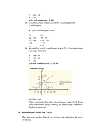 P : (0) + 60
P : 60
maka titik penawaran ( 0, 60 )
3) Menentukan harga (P) dan jumlah (Q) keseimbangan (titik
keseimbangan)
 syarat keseimbangan adalah :
Pd = Ps
2Q + 150 = Q + 60
-2Q – Q = 60 – 150
-3Q = -90
Q = 30
4) Memasukkan jumlah keseimbangan sebesar 30 ke fungsi permintaan
atau fungsi penawaran.
P : Q + 60
P : 30 + 60
P : 90
jadi titik keseimbangannya ( 30, 90 )
Gambar kurvanya
KESIMPULAN:
Dalam menggambar kurva harga keseimbangan maka terlebih dahulu
harus diketahui titik potong sumbu Q dan P untuk fungsi permintaan
dan fungsi penawaran
D. Penggolongan Pembeli Dan Penjual
Mari kita amati gambar dibawah ini sebelum kita melanjutkan ke materi
selanjutnya.
 