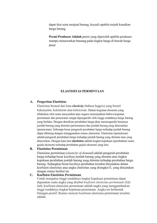 dapat ikut serta menjual barang, kecuali apabila terjadi kenaikan
harga barang.
Premi Produsen Adalah premi yang diperoleh apabila produsen
mampu menawarkan baraang pada tingkat harga di bawah harga
pasar
ELASTISITAS PERMINTAAN
A. Pengertian Elastisitas
Elastisitas berasal dari kata elasticity (bahasa Inggris) yang berarti
kekenyalan, kelenturan atau keluwesan. Dalam kegiatan ekonomi yang
dilakukan oleh suatu masyarakat atau negara menunjukkan bahwa kegiatan
permintaan dan penawaran sangat dipengaruhi oleh tinggi rendahnya harga barang
yang berlaku. Dengan demikian perubahan harga akan memengaruhi besarnya
jumlah barang yang diminta (permintaan) dan jumlah barang yang ditawarkan
(penawaran). Seberapa besar pengaruh perubahan harga terhadap jumlah barang
dapat dihitung dengan menggunakan rumus elastisitas. Elastisitas (pemuluran)
adalah pengaruh perubahan harga terhadap jumlah barang yang diminta atau yang
ditawarkan. Dengan kata lain elastisitas adalah tingkat kepekaan (perubahan) suatu
gejala ekonomi terhadap perubahan gejala ekonomi yang lain.
B. Elastisitas Permintaan
Elastisitas permintaan (elasticity of demand) adalah pengaruh perubahan
harga terhadap besar kecilnya jumlah barang yang diminta atau tingkat
kepekaan perubahan jumlah barang yang diminta terhadap perubahan harga
barang. Sedangkan besar kecilnya perubahan tersebut dinyatakan dalam
koefisien elastisitas atau angka elastisitas yang disingkat E, yang dinyatakan
dengan rumus berikut ini.
C. Koefisien Elastisitas Permintaan
Untuk mengukur tinggi rendahnya tingkat kepekaan permintaan dapat
digunakan suatu angka yang disebut koefisien elastisitas permintaan (Ed).
Jadi, koefisien elastisitas permintaan adalah angka yang menggambarkan
tinggi rendahnya tingkat kepekaan permintaan. Angka ini berbentuk
bilangan positif. Rumus mencari koefisien elastisitas permintaan tersebut
adalah:
 