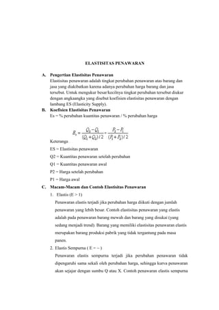 ELASTISITAS PENAWARAN
A. Pengertian Elastisitas Penawaran
Elastisitas penawaran adalah tingkat perubahan penawaran atas barang dan
jasa yang diakibatkan karena adanya perubahan harga barang dan jasa
tersebut. Untuk mengukur besar/kecilnya tingkat perubahan tersebut diukur
dengan angkaangka yang disebut koefisien elastisitas penawaran dengan
lambang ES (Elasticity Supply).
B. Koefisien Elastisitas Penawaran
Es = % perubahan kuantitas penawaran / % perubahan harga
Keterangan :
ES = Elastisitas penawaran
Q2 = Kuantitas penawaran setelah perubahan
Q1 = Kuantitas penawaran awal
P2 = Harga setelah perubahan
P1 = Harga awal
C. Macam-Macam dan Contoh Elastisitas Penawaran
1. Elastis (E > 1)
Penawaran elastis terjadi jika perubahan harga diikuti dengan jumlah
penawaran yang lebih besar. Contoh elastisitas penawaran yang elastis
adalah pada penawaran barang mewah dan barang yang disukai (yang
sedang menjadi trend). Barang yang memiliki elastisitas penawaran elastis
merupakan barang produksi pabrik yang tidak tergantung pada masa
panen.
2. Elastis Sempurna ( E = ~ )
Penawaran elastis sempurna terjadi jika perubahan penawaran tidak
dipengaruhi sama sekali oleh perubahan harga, sehingga kurva penawaran
akan sejajar dengan sumbu Q atau X. Contoh penawaran elastis sempurna
 