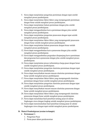 5. Siswa dapat menjelaskan pengertian permintaan dengan tepat setelah
mengikuti proses pembelajaran.
6. Siswa dapat menjelaskan faktor-faktor yang mempengaruhi permintaan
dengan benar setelah mengikuti proses pembelajaran.
7. Siswa dapat menjelaskan hukum permintaan dengan jelas setelah
mengikuti proses pembelajaran.
8. Siswa dapat menggambarkan kurva permintaan dengan jelas setelah
mengikuti proses pembelajaran.
9. Siswa dapat menjelaskan pengertian penawaran dengan tepat setelah
mengikuti proses pembelajaran.
10. Siswa dapat menjelaskan faktor-faktor yang mempengaruhi penawaran
dengan benar setelah mengikuti proses pembelajaran
11. Siswa dapat menjelaskan hukum penawaran dengan benar setelah
mengikuti proses pembelajaran.
12. Siswa dapat menggambarkan kurva penawaran dengan jelas setelah
mengikuti proses pembelajaran.
13. Siswa dapat menggambarkan pergerakan disepanjang kurva permintaan
dan pergeseran kurva penawaran dengan jelas setelah mengikuti proses
pembelajaran.
14. Siswa dapat menjelaskan proses terbentuknya harga pasar dengan benar
setelah mengikuti proses pembelajaran.
15. Siswa dapat menjelaskan pengertian elastisitas permintaan dengan tepat
setelah mengikuti proses pembelajaran.
16. Siswa dapat menyebutkan macam-macam elastisitas permintaan dengan
benar setelah mengikuti proses pembelajaran
17. Siswa dapat menjelaskan faktor-faktor yang mempengaruhi elastisitas
permintaan dengan benar setelah mengikuti proses pembelajaran.
18. Siswa dapat menjelaskan pengertian elastisitas penawaran dengan tepat
setelah mengikuti proses pembelajaran.
19. Siswa dapat menyebutkan macam-macam elastisitas penawaran dengan
benar setelah mengikuti proses pembelajaran.
20. Siswa dapat menjelaskan faktor-faktor yang mempengaruhi elastisitas
penawaran dengan benar setelah mengikuti proses pembelajaran.
21. Siswa dapat menuliskan hasil penelitian tentang pasar di sekitar
lingkungan siswa dengan lengkap setelah mengikuti proses pembelajaran.
22. Siswa dapat mensimulasikan hasil penelitian tentang pasar di sekitar
lingkungan siswa dengan tepat setelah mengikuti proses pembelajaran.
D. Materi Pembelajaran (uraian terlampir)
• Pertemuan I :
1. Pengertian Pasar
2. Peran pasar dalam perekonomian
 