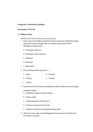 Lampiran 2. Instrumen Penilaian
Pertemuan I. PASAR
A. Pilihan Ganda
Pilihlah salah satu jawaban yang paling tepat!
1. Pasar yang menyerahkan mekanisme harga sepenuhnya diberikan kepada
mekanisme pasar sehingga tidak ada campur tangan pemerintah
didalamnya disebut pasar…..
a. Persaingan sempurna
b. Persaingan tidak sempurna
c. Oligopoli
d. Monopoli
e. Monopsoni
2. Pasar barang disebut juga pasar……
a. Input d. Konkret
b. Barang e. Abstrak
c. Output
3. Konsekuensi dari banyaknya pedagang/ produsen dalam pasar persaingan
sempurna adalah ....
a. pedagang terpaksa menjual dengan
b. harga rendah
c. produk menjadi terdiferensiasi
d. produsen menguasai konsumen
e. produsen tidak bisa memengaruhi harga pasar
4. Salah satu pasar yang memperdagangkan barang sejenis terdiferensiasi
merupakan ciri pasar….
 