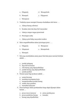a. Oligopoly d. Monopolistik
b. Monopoli e. Oligopsoni
c. Monopsoni
5. Timbulnya pasar monopoli biasanya disebabkan oleh factor ….
a. Adanya barang substitusi
b. Keadaan alam dan daya beli masyarakat
c. Adanya campur tangan pemerintah
d. Persaingan usaha
e. Adanya pola hidup masyarakat modern
6. Iklan sangatdibutuhkan dalam persaingan pasar……
a. Oligopoly d. Monopsoni
b. Oligopsoni e. Monopolistik
c. Monopoli
7. Hal yang membedakan antara pasar lokal dan pasar nasional berbeda
adalah …
a. jumlah pedagang
b. daya beli konsumen
c. sifat barang yang diperjualbelikan
d. jumlah barang yang diperjualbelikan
e. jumlah pembeli
8. Peranan pasar bagi produsen adalah …
a. sarana bersaing
b. membuka kesempatan kerja
c. memperkenalkan produk barang
d. sumber daya produksi
e. menimbun kekayaan
9. Pasar berfungsi dalam pembentukan harga dapat dijumpai dalam
bentuk ....
a. proses tawar menawar d. proses pembayaran
b. proses pembelian barang e. transaksi
c. barang yang dijualbelikan
 