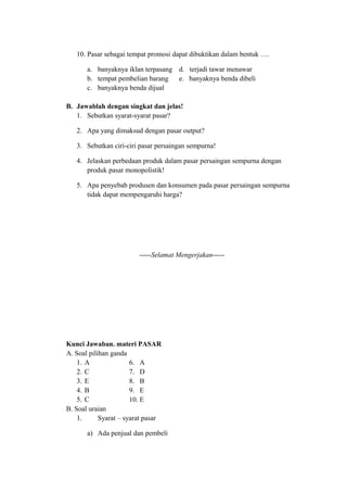10. Pasar sebagai tempat promosi dapat dibuktikan dalam bentuk ….
a. banyaknya iklan terpasang d. terjadi tawar menawar
b. tempat pembelian barang e. banyaknya benda dibeli
c. banyaknya benda dijual
B. Jawablah dengan singkat dan jelas!
1. Sebutkan syarat-syarat pasar?
2. Apa yang dimaksud dengan pasar output?
3. Sebutkan ciri-ciri pasar persaingan sempurna!
4. Jelaskan perbedaan produk dalam pasar persaingan sempurna dengan
produk pasar monopolistik!
5. Apa penyebab produsen dan konsumen pada pasar persaingan sempurna
tidak dapat mempengaruhi harga?
-----Selamat Mengerjakan-----
Kunci Jawaban. materi PASAR
A. Soal pilihan ganda
1. A 6. A
2. C 7. D
3. E 8. B
4. B 9. E
5. C 10. E
B. Soal uraian
1. Syarat – syarat pasar
a) Ada penjual dan pembeli
 