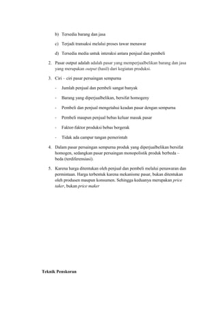 b) Tersedia barang dan jasa
c) Terjadi transaksi melalui proses tawar menawar
d) Tersedia media untuk interaksi antara penjual dan pembeli
2. Pasar output adalah adalah pasar yang memperjualbelikan barang dan jasa
yang merupakan output (hasil) dari kegiatan produksi.
3. Ciri – ciri pasar persaingan sempurna
- Jumlah penjual dan pembeli sangat banyak
- Barang yang diperjualbelikan, bersifat homogeny
- Pembeli dan penjual mengetahui keadan pasar dengan sempurna
- Pembeli maupun penjual bebas keluar masuk pasar
- Faktor-faktor produksi bebas bergerak
- Tidak ada campur tangan pemerintah
4. Dalam pasar persaingan sempurna produk yang diperjualbelikan bersifat
homogen, sedangkan pasar persaingan monopolistik produk berbeda –
beda (terdiferensiasi).
5. Karena harga ditentukan oleh penjual dan pembeli melalui penawaran dan
permintaan. Harga terbentuk karena mekanisme pasar, bukan ditentukan
oleh produsen maupun konsumen. Sehingga keduanya merupakan price
taker, bukan price maker
Teknik Penskoran
 