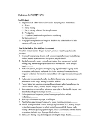 Pertemuan II. PERMINTAAN
Soal Diskusi:
1) Bagaimanakah faktor-faktor dibawah ini mempengaruhi permintaan:
a) Selera
b) Harga barang
c) Harga barang subtitusi dan komplementer
d) Pendapatan
e) Ekspektasi/perkiraan harga di masa mendatang
Berikan contohnya!
2) Mengapa kurva permintaan bergerak dari kiri atas ke kanan bawah dan
mempunyai lereng negatif?
Soal Kuis Make a Match (dibacakan guru):
Jawablah pertanyaan ini dengan mencari jawaban yang terdapat dikartu
jawaban!
1. Sejumlah barang yang diminta oleh konsumen pada berbagai tingkat harga
selama periode waktu tertentu merupakan pengertian dari................
2. Ketika harga naik, secara rasional masyarakat akan mengurangi jumlah
barang yang diminta begitupun sebaliknya, maka hal itu sesuai dengan
bunyi...............
3. Pada saat lebaran, masyarakat banyak yang ingin membeli daging, maka
permintaan pada daging melonjak tinggi dan membuat kurva permintaan
bergeser ke kanan. Hal tersebut menunjukkan bahwa permintaan dipengaruhi
oleh............................
4. Hukum permintaan akan berlaku jika faktor-faktor yang mempengaruhi
permintaan selain harga barang itu sendiri bersifat................
5. Faktor-faktor lain yang mempengaruhi permintaan selain harga barang itu
sendiri bersifat tetap (konstan) disebut dengan asumsi...........................
6. Kurva yang menggambarkan hubungan antara harga dan jumlah barang yang
diminta beserta perubahannya disebut...................
7. Hubungan antara harga dan jumlah barang yang diminta adalah
berbanding...............
8. Kurva permintaan mempunyai kemiringan..................
9. Apabila kurva permintaan bergeser ke kanan berarti permintaan.............
10. Jumlah pendapatan Pak Samsul meningkat pada tahun 2013, seiring dengan
bertambahnya pendapatan tersebut, jumlah konsumsi Pak Samsul pada
barang kebutuhan pokok juga meningkat. Pada kasus tersebut terlihat bahwa
permintaan individu juga dipengaruhi oleh fakor.........................
11. Banyaknya barang yang diminta pada satu tingkat harga disebut...................
 