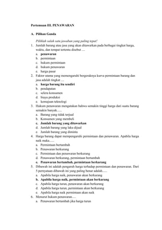 Pertemuan III. PENAWARAN
A. Pilihan Ganda
Pilihlah salah satu jawaban yang paling tepat!
1. Jumlah barang atau jasa yang akan ditawarkan pada berbagai tingkat harga,
waktu, dan tempat tertentu disebut ....
a. penawaran
b. permintaan
c. hukum permintaan
d. hukum penawaran
e. harga pasar
2. Faktor utama yang memengaruhi bergeraknya kurva permintaan barang dan
jasa adalah tingkat ....
a. harga barang itu sendiri
b. pendapatan
c. selera konsumen
d. biaya produksi
e. kemajuan teknologi
3. Hukum penawaran mengatakan bahwa semakin tinggi harga dari suatu barang
semakin banyak......
a. Barang yang tidak terjual
b. Konsumen yang membeli
c. Jumlah barang yang ditawarkan
d. Jumlah barang yang laku dijual
e. Jumlah barang yang diminta
4. Harga barang dapat mempengaruhi permintaan dan penawaran. Apabila harga
naik maka......
a. Permintaan bertambah
b. Penawaran berkurang
c. Permintaan dan penawaran berkurang
d. Penawaran berkurang, permintaan bertambah
e. Penawaran bertambah, permintaan berkurang
5. Dibawah ini adalah pengaruh harga terhadap permintaan dan penawaran. Dari
5 pernyataan dibawah ini yang paling benar adalah......
a. Apabila harga naik, penawaran akan berkurang
b. Apabila harga naik, permintaan akan berkurang
c. Apabila harga turun, penawaran akan berkurang
d. Apabila harga turun, permintaan akan berkurang
e. Apabila harga naik permintaan akan naik
6. Menurut hukum penawaran.....
a. Penawaran bertambah jika harga turun
 