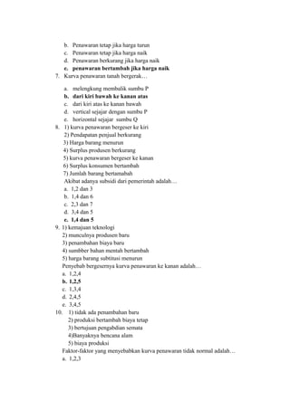 b. Penawaran tetap jika harga turun
c. Penawaran tetap jika harga naik
d. Penawaran berkurang jika harga naik
e. penawaran bertambah jika harga naik
7. Kurva penawaran tanah bergerak…
a. melengkung membalik sumbu P
b. dari kiri bawah ke kanan atas
c. dari kiri atas ke kanan bawah
d. vertical sejajar dengan sumbu P
e. horizontal sejajar sumbu Q
8. 1) kurva penawaran bergeser ke kiri
2) Pendapatan penjual berkurang
3) Harga barang menurun
4) Surplus produsen berkurang
5) kurva penawaran bergeser ke kanan
6) Surplus konsumen bertambah
7) Jumlah barang bertamabah
Akibat adanya subsidi dari pemerintah adalah…
a. 1,2 dan 3
b. 1,4 dan 6
c. 2,3 dan 7
d. 3,4 dan 5
e. 1,4 dan 5
9. 1) kemajuan teknologi
2) munculnya produsen baru
3) penambahan biaya baru
4) sumbber bahan mentah bertambah
5) harga barang subtitusi menurun
Penyebab bergesernya kurva penawaran ke kanan adalah…
a. 1,2,4
b. 1,2,5
c. 1,3,4
d. 2,4,5
e. 3,4,5
10. 1) tidak ada penambahan baru
2) produksi bertambah biaya tetap
3) bertujuan pengabdian semata
4)Banyaknya bencana alam
5) biaya produksi
Faktor-faktor yang menyebabkan kurva penawaran tidak normal adalah…
a. 1,2,3
 