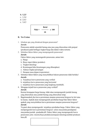 b. 1,2,5
c. 1,3,4
d. 2,4,5
e. 3,4,5
Betul
Nilai = x 100
10
B. Tes Uraian
1. Jelaskan apa yang dimaksud dengan penawaran?
Jawab:
Penawaran adalah sejumlah barang atau jasa yang ditawarkan oleh penjual
(produsen) pada berbagai tingkat harga dan dalam waktu tertentu
2. Sebutkan faktor-faktor yang mempengaruhi penawaran!
Jawab:
Faktor-faktor yang memengaruhi penawaran, antara lain:
a. Harga
b. Biaya input (faktor produksi)
c. Tingkat teknologi
d. Keuntungan/laba (keuntungan yang diharapkan)
e. Adanya tingkat persaingan
f. Harapan masa depan (expectation)
3. Sebutkan faktor-faktor yang menyebabkan hukum penawaran tidak berlaku!
Jawab:
a. Terjadinya kurva penawaran yang vertikal
b. terjadinya kurva penawaran yang horizontal
c. terjadinya kurva penawaran yang lengkung membalik.
4. Mengapa terjadi kurva penawaran yang vertikal?
Jawab:
Karena berapapun harga barang, tidak akan mempengaruhi jumlah barang
yang ditawarkan atau jumlah barang yang ditawarkan tetap.
5. Bagaimanakah jika kurva permintaan ataupun penawaran bergeser ke kiri atau
ke kanan, Apakah akan mempengaruhi perubahan harga?dan faktor faktor
apakah yang menyebabkan kurva permintaan maupun penawaran bergeser?
Jawab:
Ya,pasti akan mempengaruhi terjadinya perubahan harga. Faktor faktor yang
mempengaruhi kurva permintaan bergeser: selera masyarakat,pendapatan
masyarakat,jumlah penduduk,dll. Faktor faktor yang mempengaruhi kurva
penawaran yaitu: musim,biaya produksi,kemajuan teknologi,tambah produsen
baru,dll.
 