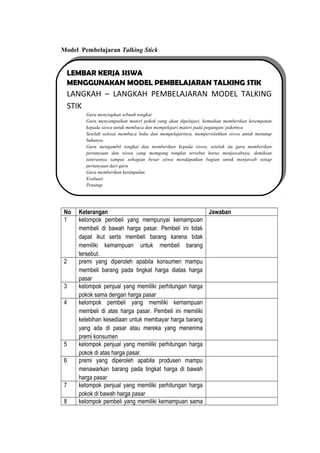 Model Pembelajaran Talking Stick
No Keterangan Jawaban
1 kelompok pembeli yang mempunyai kemampuan
membeli di bawah harga pasar. Pembeli ini tidak
dapat ikut serta membeli barang karena tidak
memiliki kemampuan untuk membeli barang
tersebut.
2 premi yang diperoleh apabila konsumen mampu
membeli barang pada tingkat harga diatas harga
pasar
3 kelompok penjual yang memiliki perhitungan harga
pokok sama dengan harga pasar
4 kelompok pembeli yang memiliki kemampuan
membeli di atas harga pasar. Pembeli ini memiliki
kelebihan kesediaan untuk membayar harga barang
yang ada di pasar atau mereka yang menerima
premi konsumen
5 kelompok penjual yang memiliki perhitungan harga
pokok di atas harga pasar.
6 premi yang diperoleh apabila produsen mampu
menawarkan barang pada tingkat harga di bawah
harga pasar
7 kelompok penjual yang memiliki perhitungan harga
pokok di bawah harga pasar
8 kelompok pembeli yang memiliki kemampuan sama
LEMBAR KERJA SISWA
MENGGUNAKAN MODEL PEMBELAJARAN TALKING STIK
LANGKAH – LANGKAH PEMBELAJARAN MODEL TALKING
STIK
Guru menyiapkan sebuah tongkat
Guru menyampaikan materi pokok yang akan dipelajari, kemudian memberikan kesempatan
kepada siswa untuk membaca dan mempelajari materi pada pegangan/ paketnya
Setelah selesai membaca buku dan mempelajarinya, mempersilahkan siswa untuk menutup
bukunya.
Guru mengambil tongkat dan memberikan kepada siswa, setelah itu guru memberikan
pertanyaan dan siswa yang memgang tongkat tersebut harus menjawabnya, demikian
seterusnya sampai sebagian besar siswa mendapatkan bagian untuk menjawab setiap
pertanyaan dari guru
Guru memberikan kesimpulan
Evaluasi
Penutup
LEMBAR KERJA SISWA
MENGGUNAKAN MODEL PEMBELAJARAN TALKING STIK
LANGKAH – LANGKAH PEMBELAJARAN MODEL TALKING
STIK
Guru menyiapkan sebuah tongkat
Guru menyampaikan materi pokok yang akan dipelajari, kemudian memberikan kesempatan
kepada siswa untuk membaca dan mempelajari materi pada pegangan/ paketnya
Setelah selesai membaca buku dan mempelajarinya, mempersilahkan siswa untuk menutup
bukunya.
Guru mengambil tongkat dan memberikan kepada siswa, setelah itu guru memberikan
pertanyaan dan siswa yang memgang tongkat tersebut harus menjawabnya, demikian
seterusnya sampai sebagian besar siswa mendapatkan bagian untuk menjawab setiap
pertanyaan dari guru
Guru memberikan kesimpulan
Evaluasi
Penutup
 