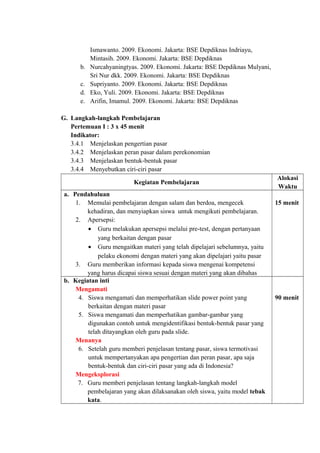 Ismawanto. 2009. Ekonomi. Jakarta: BSE Depdiknas Indriayu,
Mintasih. 2009. Ekonomi. Jakarta: BSE Depdiknas
b. Nurcahyaningtyas. 2009. Ekonomi. Jakarta: BSE Depdiknas Mulyani,
Sri Nur dkk. 2009. Ekonomi. Jakarta: BSE Depdiknas
c. Supriyanto. 2009. Ekonomi. Jakarta: BSE Depdiknas
d. Eko, Yuli. 2009. Ekonomi. Jakarta: BSE Depdiknas
e. Arifin, Imamul. 2009. Ekonomi. Jakarta: BSE Depdiknas
G. Langkah-langkah Pembelajaran
Pertemuan I : 3 x 45 menit
Indikator:
3.4.1 Menjelaskan pengertian pasar
3.4.2 Menjelaskan peran pasar dalam perekonomian
3.4.3 Menjelaskan bentuk-bentuk pasar
3.4.4 Menyebutkan ciri-ciri pasar
Kegiatan Pembelajaran
Alokasi
Waktu
a. Pendahuluan
1. Memulai pembelajaran dengan salam dan berdoa, mengecek
kehadiran, dan menyiapkan siswa untuk mengikuti pembelajaran.
2. Apersepsi:
• Guru melakukan apersepsi melalui pre-test, dengan pertanyaan
yang berkaitan dengan pasar
• Guru mengaitkan materi yang telah dipelajari sebelumnya, yaitu
pelaku ekonomi dengan materi yang akan dipelajari yaitu pasar
3. Guru memberikan informasi kepada siswa mengenai kompetensi
yang harus dicapai siswa sesuai dengan materi yang akan dibahas
15 menit
b. Kegiatan inti
Mengamati
4. Siswa mengamati dan memperhatikan slide power point yang
berkaitan dengan materi pasar
5. Siswa mengamati dan memperhatikan gambar-gambar yang
digunakan contoh untuk mengidentifikasi bentuk-bentuk pasar yang
telah ditayangkan oleh guru pada slide.
Menanya
6. Setelah guru memberi penjelasan tentang pasar, siswa termotivasi
untuk mempertanyakan apa pengertian dan peran pasar, apa saja
bentuk-bentuk dan ciri-ciri pasar yang ada di Indonesia?
Mengeksplorasi
7. Guru memberi penjelasan tentang langkah-langkah model
pembelajaran yang akan dilaksanakan oleh siswa, yaitu model tebak
kata.
90 menit
 