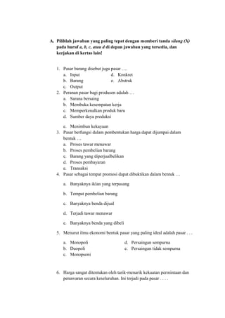 A. Pilihlah jawaban yang paling tepat dengan memberi tanda silang (X)
pada huruf a, b, c, atau d di depan jawaban yang tersedia, dan
kerjakan di kertas lain!
1. Pasar barang disebut juga pasar ….
a. Input d. Konkret
b. Barang e. Abstrak
c. Output
2. Peranan pasar bagi produsen adalah …
a. Sarana bersaing
b. Membuka kesempatan kerja
c. Memperkenalkan produk baru
d. Sumber daya produksi
e. Menimbun kekayaan
3. Pasar berfungsi dalam pembentukan harga dapat dijumpai dalam
bentuk …
a. Proses tawar menawar
b. Proses pembelian barang
c. Barang yang diperjualbelikan
d. Proses pembayaran
e. Transaksi
4. Pasar sebagai tempat promosi dapat dibuktikan dalam bentuk …
a. Banyaknya iklan yang terpasang
b. Tempat pembelian barang
c. Banyaknya benda dijual
d. Terjadi tawar menawar
e. Banyaknya benda yang dibeli
5. Menurut ilmu ekonomi bentuk pasar yang paling ideal adalah pasar . . .
a. Monopoli d. Persaingan sempurna
b. Duopoli e. Persaingan tidak sempurna
c. Monopsoni
6. Harga sangat ditentukan oleh tarik-menarik kekuatan permintaan dan
penawaran secara keseluruhan. Ini terjadi pada pasar . . . .
 