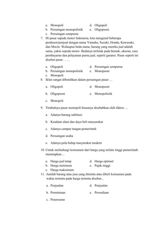a. Monopoli d. Oligopoli
b. Persaingan monopolistik e. Oligopsoni
c. Persaingan sempurna
7. Di pasar sepeda motor Indonesia, kita mengenal beberapa
produsen/penjual dengan nama Yamaha, Suzuki, Honda, Kawasaki,
dan Mocin. Walaupun beda nama, barang yang mereka jual adalah
sama, yakni sepeda motor. Bedanya terletak pada bentuk, ukuran, cara
pembayaran dan pelayanan purna jual, seperti garansi. Pasar seperti ini
disebut pasar . . . .
a. Oligopoli d. Persaingan sempurna
b. Persaingan monopolistik e. Monopsoni
c. Monopoli
8. Iklan sangat dibutuhkan dalam persaingan pasar …
a. Oligopoli d. Monopsoni
b. Oligopsoni e. Monopolistik
c. Monopoli
9. Timbulnya pasar monopoli biasanya disebabkan oleh faktor….
a. Adanya barang subtitusi
b. Keadaan alam dan daya beli masyarakat
c. Adanya campur tangan pemerintah
d. Persaingan usaha
e. Adanya pola hidup masyarakat modern
10. Untuk melindungi konsumen dari harga yang terlalu tinggi pemerintah
menetapkan…
a. Harga jual tetap d. Harga optimal
b. Harga minimum e. Pajak tinggi
c. Harga maksimum
11. Jumlah barang atau jasa yang diminta atau dibeli konsumen pada
waktu tertentu pada harga tertentu disebut...
a. Penjualan d. Penjualan
b. Permintaan e. Persediaan
c. Penawaran
 