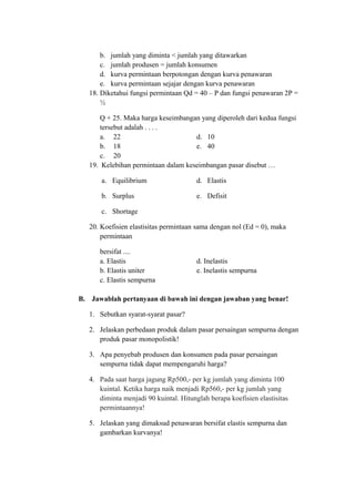 b. jumlah yang diminta < jumlah yang ditawarkan
c. jumlah produsen = jumlah konsumen
d. kurva permintaan berpotongan dengan kurva penawaran
e. kurva permintaan sejajar dengan kurva penawaran
18. Diketahui fungsi permintaan Qd = 40 – P dan fungsi penawaran 2P =
½
Q + 25. Maka harga keseimbangan yang diperoleh dari kedua fungsi
tersebut adalah . . . .
a. 22 d. 10
b. 18 e. 40
c. 20
19. Kelebihan permintaan dalam keseimbangan pasar disebut …
a. Equilibrium d. Elastis
b. Surplus e. Defisit
c. Shortage
20. Koefisien elastisitas permintaan sama dengan nol (Ed = 0), maka
permintaan
bersifat ....
a. Elastis d. Inelastis
b. Elastis uniter e. Inelastis sempurna
c. Elastis sempurna
B. Jawablah pertanyaan di bawah ini dengan jawaban yang benar!
1. Sebutkan syarat-syarat pasar?
2. Jelaskan perbedaan produk dalam pasar persaingan sempurna dengan
produk pasar monopolistik!
3. Apa penyebab produsen dan konsumen pada pasar persaingan
sempurna tidak dapat mempengaruhi harga?
4. Pada saat harga jagung Rp500,- per kg jumlah yang diminta 100
kuintal. Ketika harga naik menjadi Rp560,- per kg jumlah yang
diminta menjadi 90 kuintal. Hitunglah berapa koefisien elastisitas
permintaannya!
5. Jelaskan yang dimaksud penawaran bersifat elastis sempurna dan
gambarkan kurvanya!
 
