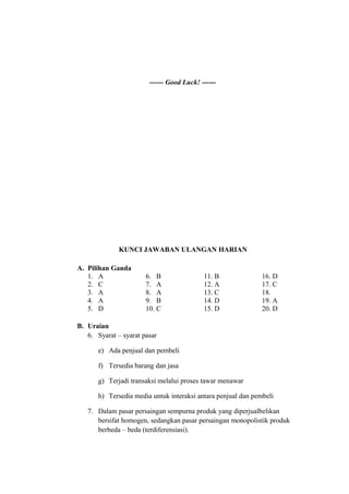 ------ Good Luck! ------
KUNCI JAWABAN ULANGAN HARIAN
A. Pilihan Ganda
1. A 6. B 11. B 16. D
2. C 7. A 12. A 17. C
3. A 8. A 13. C 18.
4. A 9. B 14. D 19. A
5. D 10. C 15. D 20. D
B. Uraian
6. Syarat – syarat pasar
e) Ada penjual dan pembeli
f) Tersedia barang dan jasa
g) Terjadi transaksi melalui proses tawar menawar
h) Tersedia media untuk interaksi antara penjual dan pembeli
7. Dalam pasar persaingan sempurna produk yang diperjualbelikan
bersifat homogen, sedangkan pasar persaingan monopolistik produk
berbeda – beda (terdiferensiasi).
 