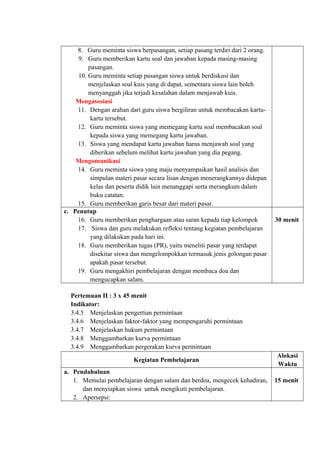 8. Guru meminta siswa berpasangan, setiap pasang terdiri dari 2 orang.
9. Guru memberikan kartu soal dan jawaban kepada masing-masing
pasangan.
10. Guru meminta setiap pasangan siswa untuk berdiskusi dan
menjelaskan soal kuis yang di dapat, sementara siswa lain boleh
menyanggah jika terjadi kesalahan dalam menjawab kuis.
Mengasosiasi
11. Dengan arahan dari guru siswa bergiliran untuk membacakan kartu-
kartu tersebut.
12. Guru meminta siswa yang memegang kartu soal membacakan soal
kepada siswa yang memegang kartu jawaban.
13. Siswa yang mendapat kartu jawaban harus menjawab soal yang
diberikan sebelum melihat kartu jawaban yang dia pegang.
Mengomunikasi
14. Guru meminta siswa yang maju menyampaikan hasil analisis dan
simpulan materi pasar secara lisan dengan menerangkannya didepan
kelas dan peserta didik lain menanggapi serta merangkum dalam
buku catatan.
15. Guru memberikan garis besar dari materi pasar.
c. Penutup
16. Guru memberikan penghargaan atau saran kepada tiap kelompok
17. Siswa dan guru melakukan refleksi tentang kegiatan pembelajaran
yang dilakukan pada hari ini.
18. Guru memberikan tugas (PR), yaitu meneliti pasar yang terdapat
disekitar siswa dan mengelompokkan termasuk jenis golongan pasar
apakah pasar tersebut.
19. Guru mengakhiri pembelajaran dengan membaca doa dan
mengucapkan salam.
30 menit
Pertemuan II : 3 x 45 menit
Indikator:
3.4.5 Menjelaskan pengertian permintaan
3.4.6 Menjelaskan faktor-faktor yang mempengaruhi permintaan
3.4.7 Menjelaskan hukum permintaan
3.4.8 Menggambarkan kurva permintaan
3.4.9 Menggambarkan pergerakan kurva permintaan
Kegiatan Pembelajaran
Alokasi
Waktu
a. Pendahuluan
1. Memulai pembelajaran dengan salam dan berdoa, mengecek kehadiran,
dan menyiapkan siswa untuk mengikuti pembelajaran.
2. Apersepsi:
15 menit
 