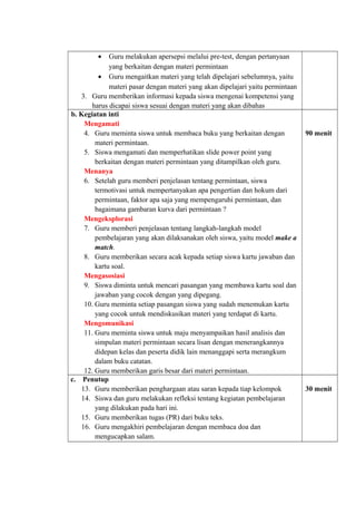 • Guru melakukan apersepsi melalui pre-test, dengan pertanyaan
yang berkaitan dengan materi permintaan
• Guru mengaitkan materi yang telah dipelajari sebelumnya, yaitu
materi pasar dengan materi yang akan dipelajari yaitu permintaan
3. Guru memberikan informasi kepada siswa mengenai kompetensi yang
harus dicapai siswa sesuai dengan materi yang akan dibahas
b. Kegiatan inti
Mengamati
4. Guru meminta siswa untuk membaca buku yang berkaitan dengan
materi permintaan.
5. Siswa mengamati dan memperhatikan slide power point yang
berkaitan dengan materi permintaan yang ditampilkan oleh guru.
Menanya
6. Setelah guru memberi penjelasan tentang permintaan, siswa
termotivasi untuk mempertanyakan apa pengertian dan hokum dari
permintaan, faktor apa saja yang mempengaruhi permintaan, dan
bagaimana gambaran kurva dari permintaan ?
Mengeksplorasi
7. Guru memberi penjelasan tentang langkah-langkah model
pembelajaran yang akan dilaksanakan oleh siswa, yaitu model make a
match.
8. Guru memberikan secara acak kepada setiap siswa kartu jawaban dan
kartu soal.
Mengasosiasi
9. Siswa diminta untuk mencari pasangan yang membawa kartu soal dan
jawaban yang cocok dengan yang dipegang.
10. Guru meminta setiap pasangan siswa yang sudah menemukan kartu
yang cocok untuk mendiskusikan materi yang terdapat di kartu.
Mengomunikasi
11. Guru meminta siswa untuk maju menyampaikan hasil analisis dan
simpulan materi permintaan secara lisan dengan menerangkannya
didepan kelas dan peserta didik lain menanggapi serta merangkum
dalam buku catatan.
12. Guru memberikan garis besar dari materi permintaan.
90 menit
c. Penutup
13. Guru memberikan penghargaan atau saran kepada tiap kelompok
14. Siswa dan guru melakukan refleksi tentang kegiatan pembelajaran
yang dilakukan pada hari ini.
15. Guru memberikan tugas (PR) dari buku teks.
16. Guru mengakhiri pembelajaran dengan membaca doa dan
mengucapkan salam.
30 menit
 